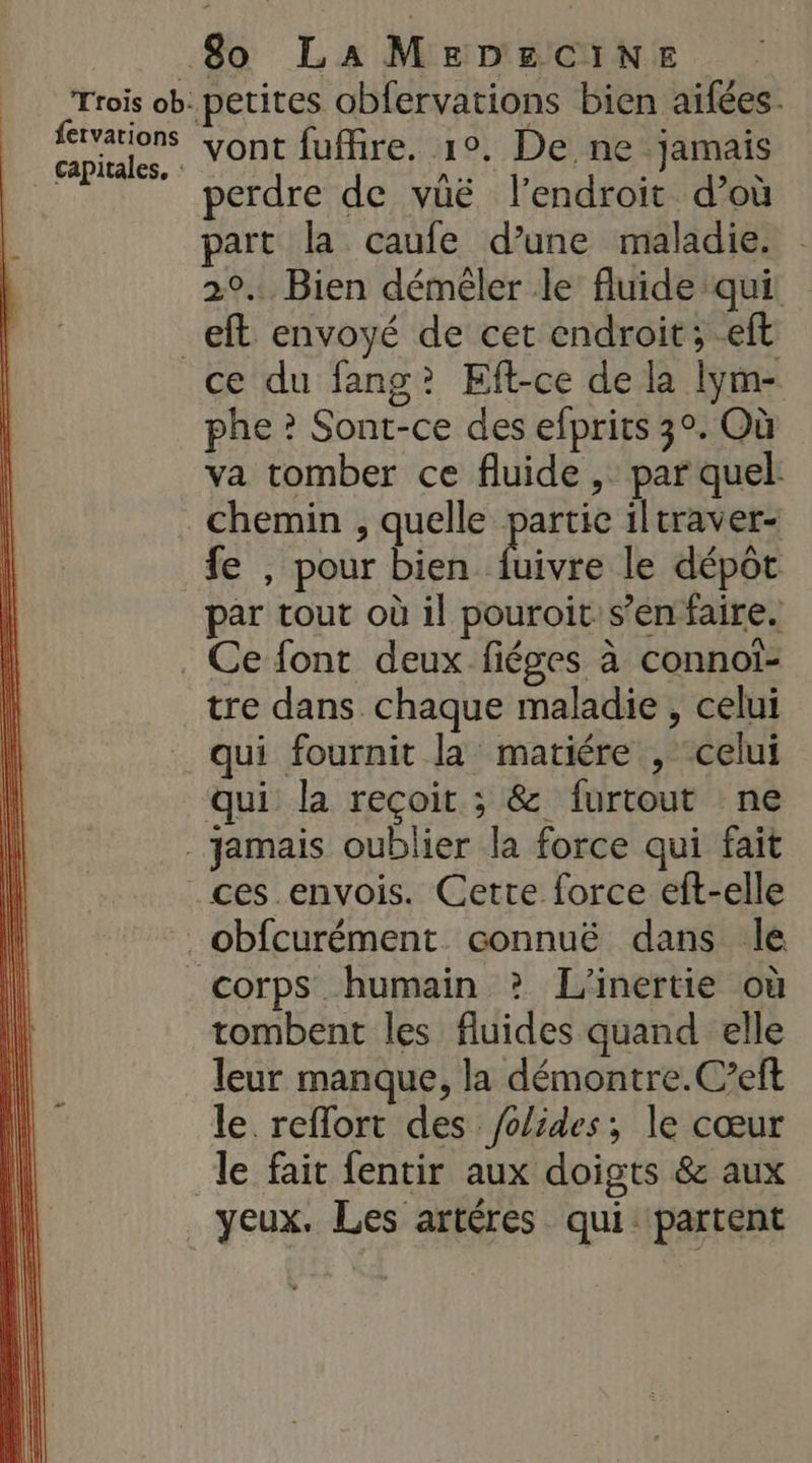 fervations _ Gapitales, : vont fuffire. 1°, De ne jamais perdre de vüëé l'endroit d’où part la caufe d’une maladie. 2°. Bien démêéler le fluide qui. eft envoyé de cet endroit; -eft phe ? Sont-ce des efprits 3°. Où va tomber ce fluide ,. par quel chemin , quelle partic 1ltraver- fe , pour bien ti le dépôt par tout où il pouroit: s’en faire. tre dans chaque maladie , celui qui fournit la matiére , celui qui la reçoit ; &amp; furtout ne ces envois. Cette force eft-elle corps humain ? L'inertie où tombent les fluides quand elle leur manque, la démontre.C’eft le reflort des /olides; le cœur