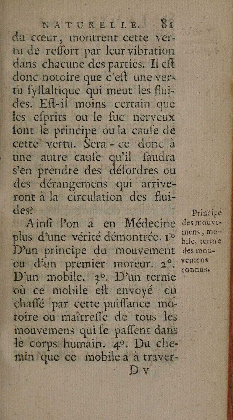 du &lt;œur, montrent cette ver: tu de reflort par leur vibration dans chacune des parties. Il eft donc notoire que c'eft une ver: tu fyflaltique qui meut les Alui- des. Eft-il moins certain que les efprits ou le fuc nerveux font le principe oula caufe de cétte” vertu. Sera - ce donc à une autre caufe qu'il faudra s’en prendre des défordres ou des dérangemens qui arrive- ront à la circulation des flui- des? j; | Ainfi Pon à en Médecine plus d’une vérité démontrée. 1° D'un principe du mouvement ou d'un premier moteur. 2°. D'un mobile. 30. D'un terme où ce mobile eft envoyé ou toire ou maîtrefle de tous les mouvemens qui fe paffent dans le corpsthumain. 4°. Du che- min'que ce mobilea à traver- 1: ON Principe des mouve- mens , MO bile, teime des mou- vemens connus