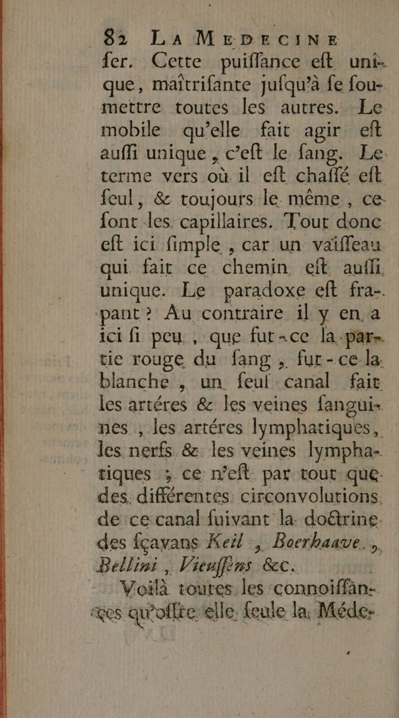 fer. Cette puiffance eft uni- que, maïtrifante jufqu’à fe fou- mettre toutes les autres. Le mobile qu’elle fait agir eft auffi unique , c’eft le fang. Le. terme vers où il eft chaffé eft feul, &amp; toujours le. même , ce font les. capillaires. T'out donc eft ici fimple , car un vaïffeau qui fair ce chemin eïft auffi unique. Le paradoxe eft fra. ‘pant? Au contraire il y en.a ici fi peu , que fur-ce la-pars tie rouge du fang , fur-ce la: blanche , un feul canal fait les artéres &amp; les veines fangui- nes , les artéres lymphatiques, les nerfs &amp; les veines lympha- tiques ; ce meft par tout que: des. différentes: circonvolutions. de ce canal fuivant la. doëtrine. des fçavans Kei/ , Boerhaave.… Bellini , Vienffins &amp;c. 1 Voilà toures les connoiffän- &amp;es qu'offre elle. feule la, Méde: +