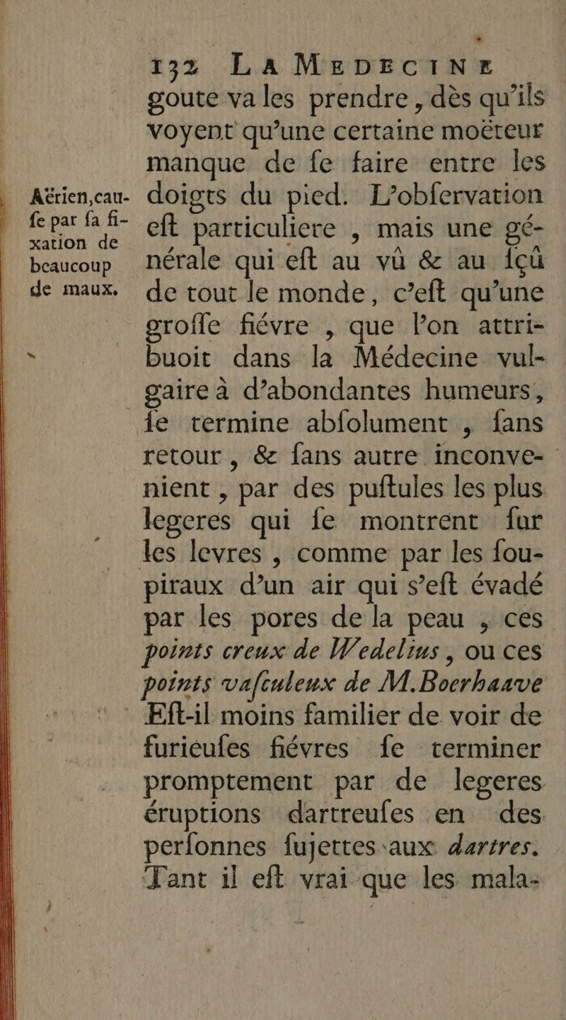 AËrien,cau- fe par fa fi- xation de beaucoup de maux, L 132 LA MEeDEciNer goute va les prendre, dès qu'ils voyent qu’une certaine MOËteur manque de fe faire entre les doigts du pied. L’obfervation eft particuliere , mais une gé- nérale qui eft au vü &amp; au {çüû de tout le monde, c’eft qu’une grofle fiévre , que lon attri- buoit dans la Médecine vul- gaire à d’abondantes humeurs, retour , &amp; fans autre inconve- nient , par des puftules les plus legeres qui fe montrent fur piraux d’un air qui s’eft évadé par les pores de la peau , ces points creux de Wedelius | ou ces points vafculeux de M.Bocrhaave furieufes fiévres fe terminer promptement par de legeres éruptions dartreufes en des perfonnes fujettes aux dertres. Tant il eft vrai que les mala-