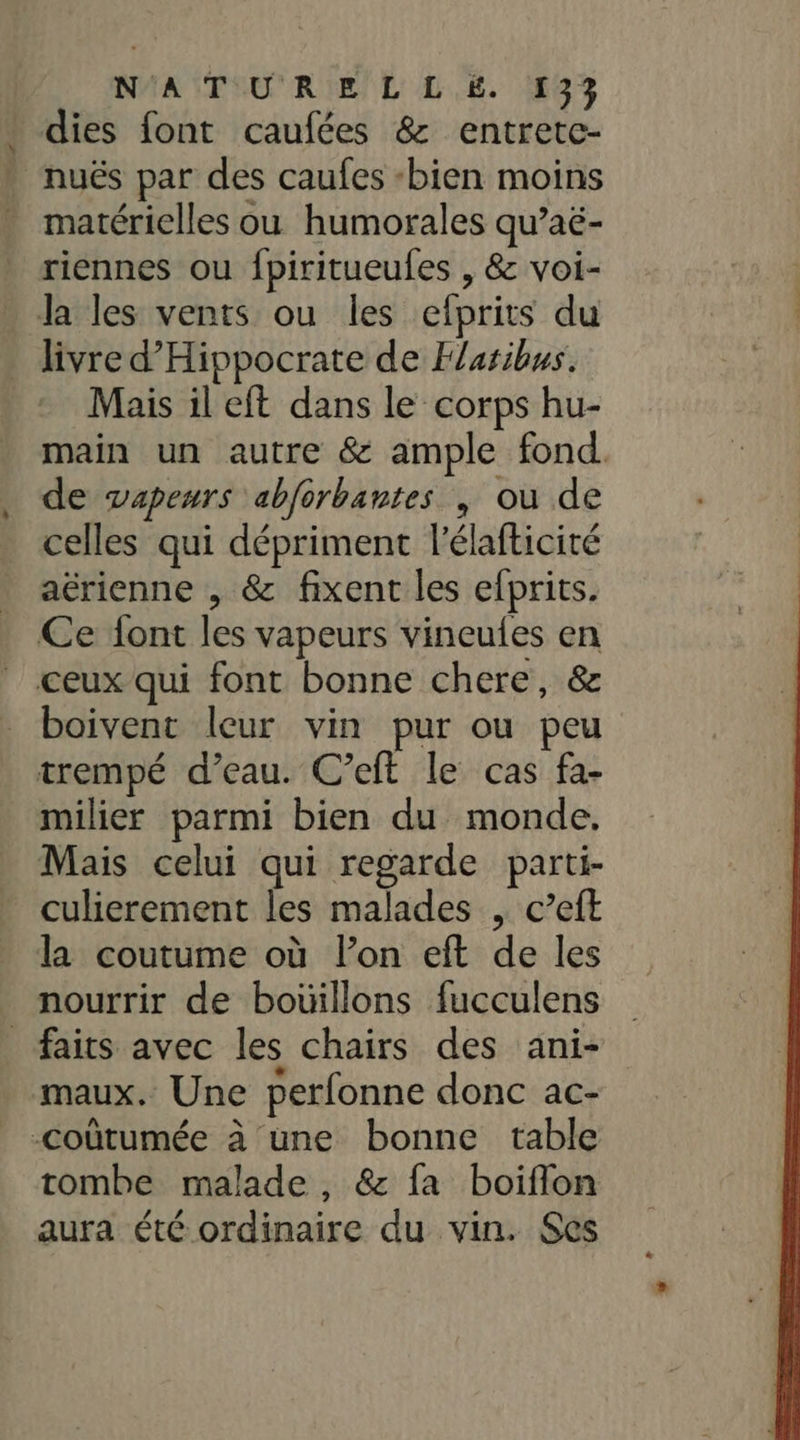 . dies font caufées &amp; entretc- nuës par des caufes bien moins matérielles ou humorales qu’aë- riennes ou fpiritueufes , &amp; voi- la les vents ou les efprits du livre d’Hippocrate de Flaribus. Mais il eft dans le corps hu- main un autre &amp; ample fond. de vapeurs abforbantes ; ou de celles qui dépriment l'élafticité aérienne , &amp; fixent les efprits. Ce {ont les vapeurs vineufes en ceux qui font bonne chere, &amp; boivent leur vin pur ou peu trempé d’eau. C’eft le cas fa- milier parmi bien du monde. Mais celui qui regarde parti- culierement les malades , c’eft la coutume où lon eft de les nourrir de bouillons fucculens faits avec les chairs des ani- maux. Une perfonne donc ac- -coûtumée à une bonne table tombe malade, &amp; fa boiflon aura été ordinaire du vin. Ses