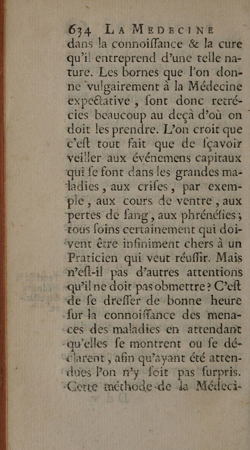 “ 634 La MEDECINE dans la connoifflance &amp; la cure qu'il entreprend d’une telle na- ture. Les bornes que l'on don- ne vulgairement à la Médecine expettative , font donc retré- cies beaucoup au deçà d’où on doit les prendre. L’on croit que c'eit tout fait que de {çavoir veiller aux événemens capitaux qui fe font dans les grandes ma- ladies , aux cries, par exem- pie , aux cours de ventre , aux pertes de fang', aux phrénéfies ; tous foins certainement qui doi- ‘vent être infiniment chers à un Praticien qui veut réuflir. Mais meftl pas d’autres attentions qu’ilne doit pas obmettre ? C’eft de fe dreffer de bonne heure fur la connoiffance des mena- ces des maladies en attendant -awelles fe montrent ou fe dé- c'arent , afin qu'ayant été atren- dues Pon ny foit pas furpris. -Cetre méchodede da Médeci: