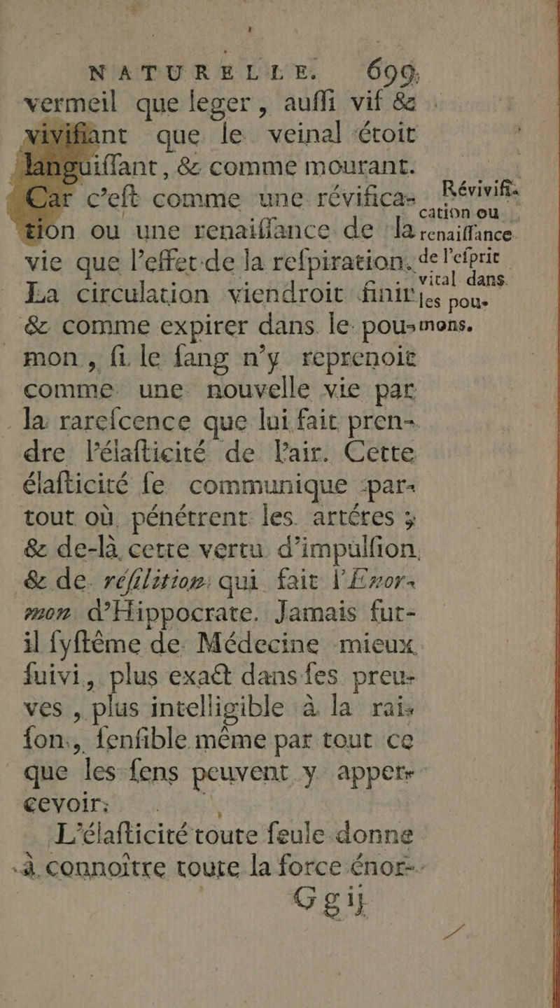 vermeil que leger, auffi vif & : viviflant que le veinal éroit üiffant , &: comme mourant. sa r c’eft comme une révificas . Réviviis tion ou une renaiflance de | la senaiffince vie que l’effet-de la refpiration. de RES | La circulation viendroit finir{e sous &z comme expirer dans. le pousmons. mon, fi le fang n’y reprenoit comme une nouvelle vie par Ja rarefcence que lui fait pren- dre l’élafticité de Pair. Cette élafticité fe communique -par- tout où, pénétrent les artéres ; & de-là cette vertu d’impulfion. & de: réfilition: qui fait l'Eror: mon d'Hippocrate. Jamais fut- il fyflême de: Médecine mieux fuivi, plus exaût dans fes preu- ves , plus intelligible à la rai: {on.,. fenfible même par tout ce que les fens peuvent y apper-: cevoir: L'élafticité toute feule donne à, connoître toute la force énor-. Ggit