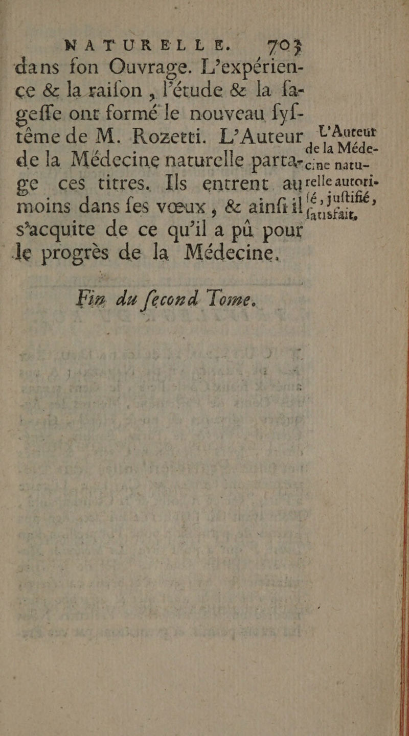 dans fon Ouvrage. L’expérien- ce &amp; la raifon , l'étude &amp; la fa- geffe ont formé le nouveau fyf- tème de M. Rozetti. L’Auteur, L'Aureur y. x de la Méde- de la Médecine naturelle partarcine natu- ge ces titres. Ils entrent. aurelleautori- moins dans fes vœux , &amp; ainfi il éJiRé s’acquite de ce qu’il a pü pour le progrès de la Médecine. Fis du f[econd Tome.