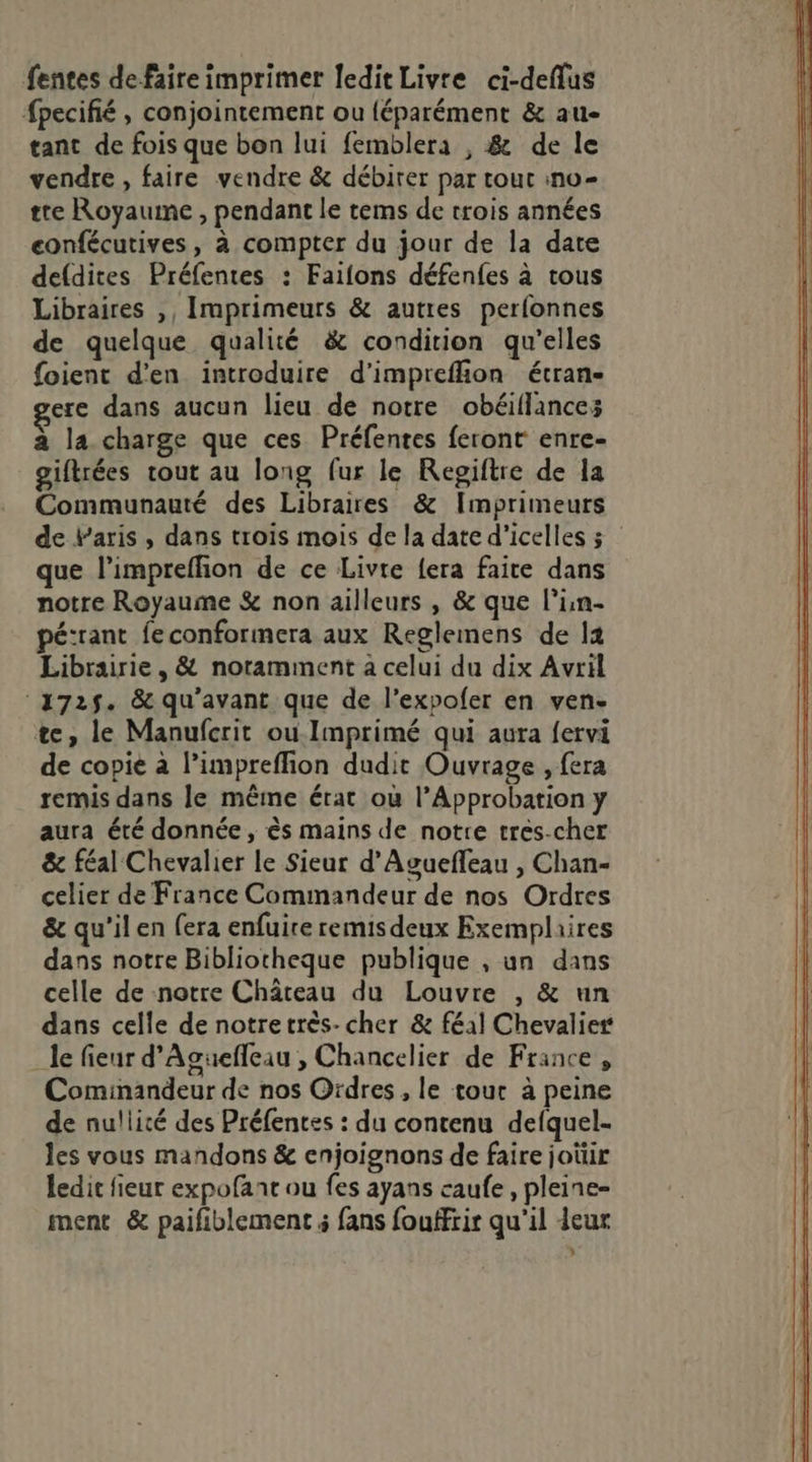 fentes de faire imprimer ledit Livre ci-deflus fpecifié , conjointement ou {éparément &amp; au tant de fois que bon lui femblera , &amp; de le vendre , faire vendre &amp; débirer par tout ino- tre Royaume , pendant le tems de trois années confécutives, à compter du jour de la date defdites Préfentes : Faifons défenfes à tous Libraires ,, Imprimeurs &amp; autres perfonnes de quelque qualité &amp; condition qu’elles foient d'en introduire d’impreflion étran- ere dans aucun lieu de notre obéillancez à la charge que ces Préfentes feront enre- giftrées tout au long fur le Regiftre de la Communauté des Libraires &amp; Imprimeurs de baris , dans trois mois de la date d’icelles 3 que l’impreffion de ce Livre {era faite dans notre Royaume &amp; non ailleurs , &amp; que l’in- pé:rant feconformera aux Reglemens de 14 Librairie, &amp; noramment à celui du dix Avril 172$. &amp; qu'avant que de l’expofer en ven- te, le Manufcrit ou-Imprimé qui aura fervi de copie à l’impreflion dudit Ouvrage , fera remis dans le même érat où l’Approbation y aura été donnée, ès mains de notre tres-cher &amp; féal Chevalier le Sieur d'Aguefleau , Chan- celier de France Commandeur de nos Ordres &amp; qu'il en fera enfuire remis deux Exemplaires dans notre Bibliotheque publique , un dans celle de notre Château du Louvre , &amp; un dans celle de notretrès- cher &amp; féal Chevalier _le fieur d'Aguefleau , Chancelier de France, Cominandeur de nos Ordres , le tour à peine de nullité des Préfences : du contenu defquel- les vous mandons &amp; enjoignons de faire joüir ledit fieur expofant ou fes ayans caufe, pleine- ment &amp; paifiblement fans fouffrir qu'il ieur