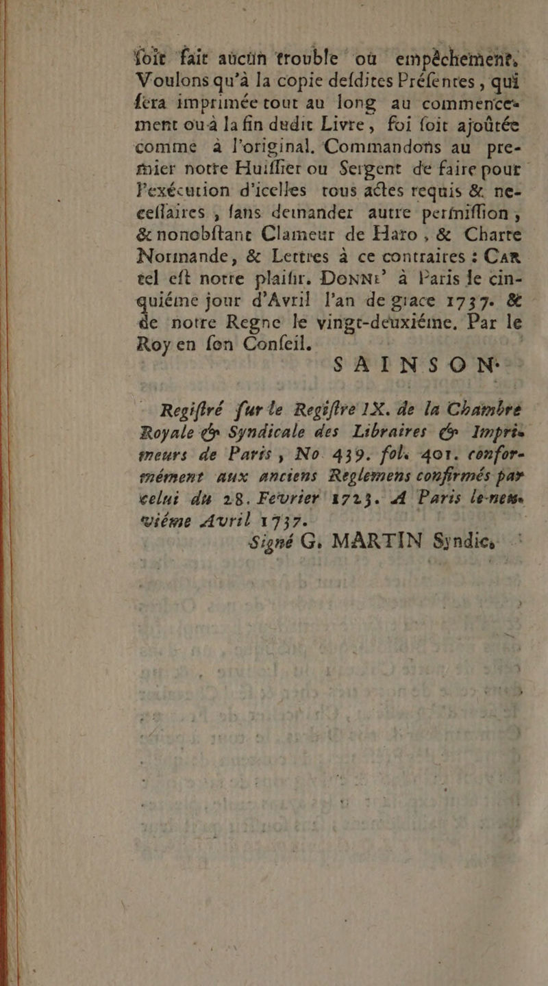 foi fait aücün trouble où empêchement, Voulons qu’à la copie defdites Préfentes , qui féra imprimée tout au long au commence ment ou à la fin dudit Livre, foi foit ajoûrée comme à l’original. Commandons au pre- nier notre Huiflier ou Sergent de faire pout Fexécurion d'icelles trous aétes requis &amp; ne- cellaires , fans deinander autre perfniflion, &amp; nonobftant Clameur de Haro , &amp; Charte Normande, &amp; Lettres à ce contraires : Car tel eft notre plaifir, Donne” à Paris Îe cin- quiéime jour d'Avril l'an de grace 1737. &amp; de notre Regne le vingt-deuxiéine, Par le Roy en fon Confeil. | SAINSON: Regifiré furle Regiire 1X. de In Chambre Royale y Syndicale des Libraires € Imprie meurs de Paris, No 439. fol: 401. ronfor- mément aux anciens Reglemens confirmés par celui du 28. Fevrier 17235. A Paris le-nem. ième Avril 1737. Signé G, MARTIN Syndic,