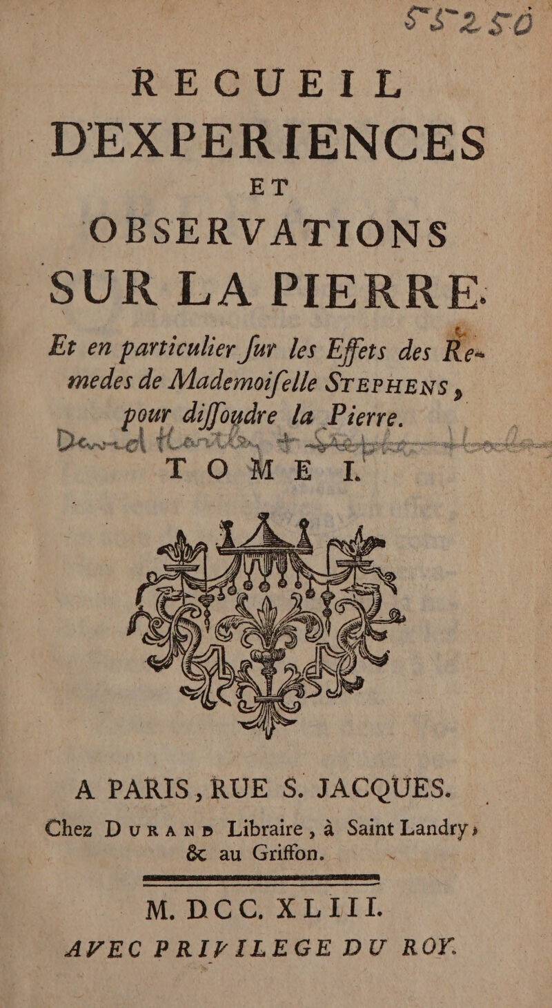 | SF2T0 REQUEI L DEXPERIENCES ET | OBSERVATIONS SUR LA PIERRE. Et en particulier Jur les Effets des Re- medes de Mademoifelle SrepHexs, pur aUogare la LEA va Pt LN REA ne À PARIS, RUE $. JACQUES. Chez Duran» Libraire, à Saint Landry; &amp; au Griffon. eMDGCXLELI AVEC PRIVILEGE DU ROY.