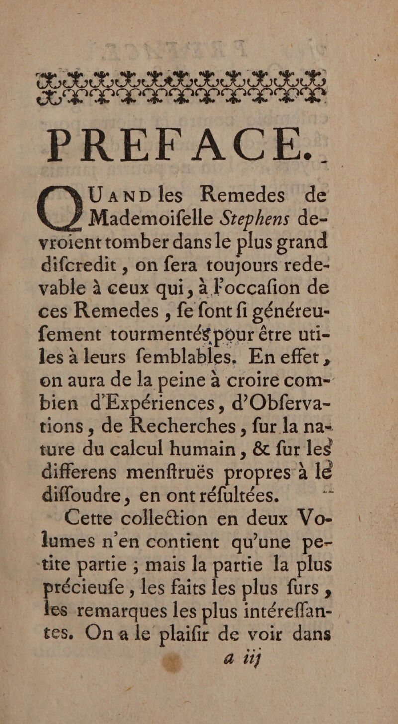 RSA R RSR SERRE RUE SRE Le GOT NE de Ge ra PREFACE.. UanDles Remedes de Mademoifelle Srephens de- vroient tomber dans le plus grand difcredit , on fera toujours rede- vable à ceux qui, à l'occafon de ces Remedes , fe font fi généreu- fement tourmentés pour être uti- les à leurs femblables. En effet, on aura de la peine à croire com- bien d'Expériences , d’Obferva- tions, de Recherches, fur la na- ture du calcul humain, &amp; fur les differens menfiruës propres à le diffoudre, en ont réfultées. “ Cette colle&amp;ion en deux Vo- lumes n’en contient qu'une pe- tite partie ; mais la partie la plus précieufe , les faits les plus furs, les remarques les plus intéreffan- tes, Ona le plaifir de voir dans