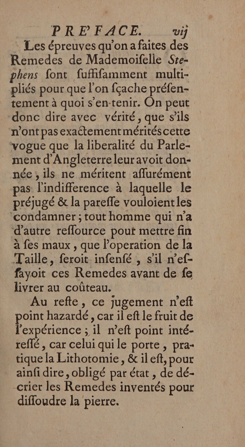 PRE FACE. Vi] Les épreuves qu'on a faites des Remedes de Mademoifelle Sre- phens font fuffifamment multi- pliés pour que l'on fçache préfen- tement à quoi s'en-tenir. On peut donc dire avec vérité, que s’ils n’ont pas exactement mérités cette vogue que la liberalité du Parle- _ ment d'Angleterre leuravoit don- née , ils ne méritent aflurément pas l'indifference à laquelle le préjugé &amp; la pareffe vouloient les “condamner ; tout homme qui n’a d'autre reflource pout mettre fin à fes maux , que operation de la Taille, feroit infenfé , s’il n’ef- fayoit ces Remedes avant de fe livrer au coûteau. Au refte, ce jugement n’eft point hazardé , car il eft le fruit de l'expérience ; il n’eft point inté- reffé , car celui quile porte , pra- tique la Lithotomie , &amp; il ef, pour ainfi dire , obligé par état , de dé- -crier les Remedes inventés pour difloudre la pierre.