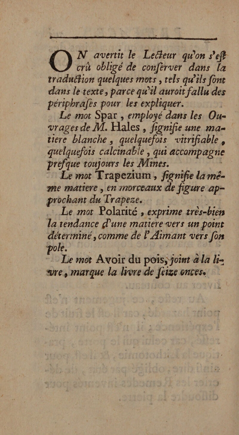 O N avertit le Lecteur qu'on s’eft cru obligé de conferver dans la traduëfion quelques mots , els qu’ils font dans le texte, parce qu'il auroit fallu des périphrafes pour les expliquer. … Le mot Spar , employé dans les Ou vrages de M. Hales , fignifie une ma- tiere blanche, quelquefois vitrifiable , quelquefois calcimable , qui accompagne prefque toujours les JVrnes. Le Le mot Trapezium, fignifie da mé- me matiere , en morceaux de figure ap- prochant du Trapeze. | Le mot Polarité , exprime très-bien la tendance d'une matiere-vers un point déverminé, comme de l Aimant vers [or pole. ce : Le mot Avoir du pois; ‘joint a la = re, marque la livre de feize oncese