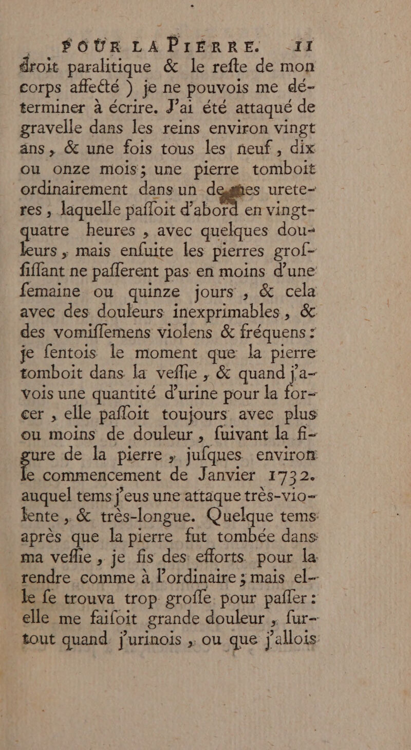 _ «+ SOURLAPIEÈRRE. -IJ droit paralitique &amp; le refte de mon corps afleété ) je ne pouvois me dé- terminer à écrire. J’ai été attaqué de gravelle dans les reins environ vingt äns, &amp; une fois tous les neuf, dix ou onze mois; une pierre tomboit ordinairement dans un degfies urete- res , laquelle pafloit d’abord en vingt- quatre heures , avec quelques dou- leurs ; mais enfuite les pierres grof- fiffant ne paflerent pas en moins d’une femaine ou quinze jours , &amp; cela avec des douleurs inexprimables, &amp; des vomiflemens violens &amp; fréquens : je fentois le moment que la pierre tomboit dans la veflie , &amp; quand j'a- vois une quantité d'urine pour la for- cer , elle pafloit toujours avec plus ou moins de douleur, fuivant la f- ure de la pierre , jufques environ e commencement de Janvier 1732. auquel tems j'eus une attaque très-vio- fente , &amp; très-longue. Quelque tems: après que la pierre fut tombée dans ma veflie , je fis des: efforts. pour la rendre comme à lordinaire ; mais el-- le fe trouva trop grofle. pour pañler : elle me faifoit grande douleur , fur- tout quand. j'urinois ; ou que j'allois