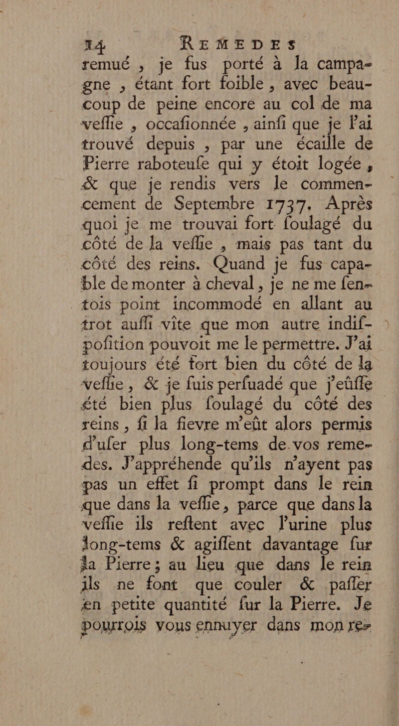 remué , je fus porté à Ja campa- gne , étant fort foible , avec beau- coup de peine encore au col de ma veflie , occafionnée , ainfi que je Fai trouvé depuis , par une écaille de Pierre raboteufe qui y étoit logée , &amp; que je rendis vers le commen- cement de Septembre 1737. Après quoi je me trouvai fort foulagé du côté de la veflie , mais pas tant du côté des reins. Quand je fus capa- ble de monter à cheval, je ne me fen- _tois point incommodé en allant au trot aufhi vite que mon autre indif- pofition pouvoit me le permettre. J’ai toujours été tort bien du côté de la veflie, &amp; je fuis perfuadé que j'eûüffe £té bien plus foulagé du côté des reins , fi la fievre m’eût alors permis d'ufer plus long-tems de vos reme- des. J’appréhende qu'ils n’ayent pas pas un eflet fi prompt dans le rein que dans la veflie, parce que dans la veflie ils reflent avec Furine plus long-tems &amp; agiflent davantage fur a Pierre; au lieu que dans le rein ils ne font que couler &amp; pañer en petite quantité fur la Pierre. Je porois vous ennuyer dans mon res