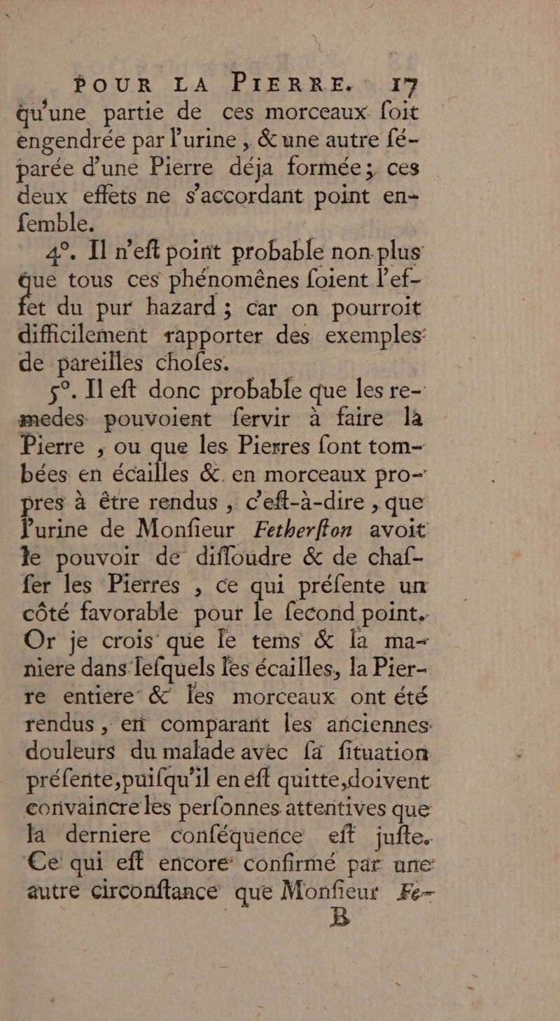 qu'une partie de ces morceaux foit engendrée par l'urine , &amp; une autre fé- parée d’une Pierre déja formée; ces deux effets ne s’accordant point en- femble. | 4°. Il n’eft point probable non plus que tous ces phénomêënes foient l’ef- fi du pur hazard; car on pourroit difficilement rapporter des exemples: de pareilles chofes. 5°. Ileft donc probable que les re- medes pouvoient fervir à faire la Pierre ; ou que les Pierres font tom- bées en écailles &amp;.en morceaux pro- res à être rendus , c’eft-a-dire , que Pure de Monfieur Fetherffon avoit le pouvoir de difloudre &amp; de chaf- fer les Pierres , ce qui préfente un côté favorable pour le fecond point. Or je crois que le tems &amp; la ma- niere dans lefquels les écailles, la Pier- re entiere &amp; Îles morceaux ont été rendus , er comparañt les anciennes: douleurs du malade avec [à fituation préfente,puifqu’il en eft quitte,doivent convaincre les perfonnes attentives que a derniere conféquerce eff juite. €e qui eff encore confirmé par une autre Circonftance que Monfieur Fe-