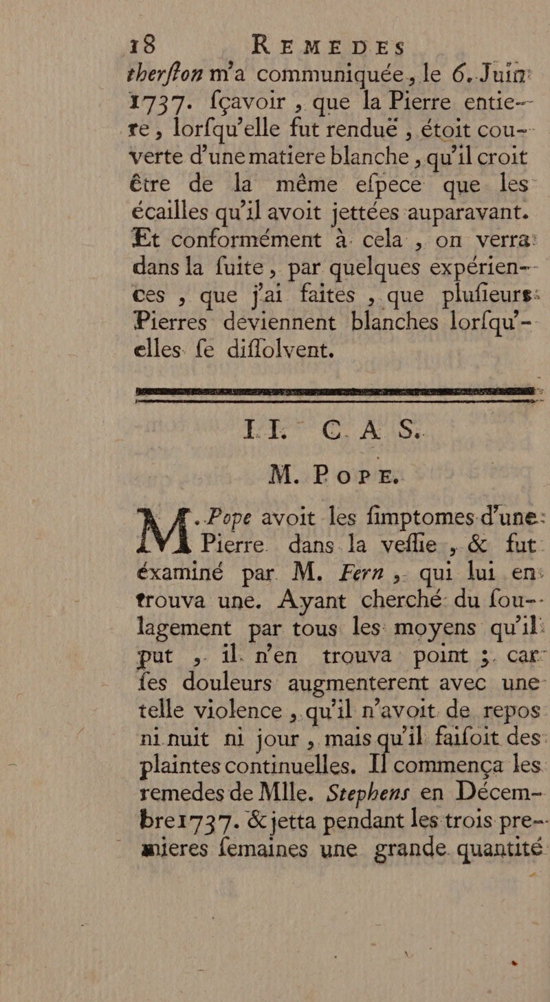 therffon m'a communiquée, le 6..Juin: 1737. {çavoir , que la Pierre entie- re , lorfqu’elle fut renduë , étoit cou-- verte d’une matiere blanche , qu’il croit être de la même efpece que les écailles qu’il avoit jettées auparavant. Et conformément à cela , on verra: dans la fuite, par quelques expérien-- ces , que jai faites , que plufieurs: Pierres deviennent blanches lorfqu’- elles fe diflolvent. DU UC AUS M. PoPre. * Æ.-Pope avoit les fimptomes-d’une: Pierre dans la vefle , &amp; fut éxaminé par. M. Ferr , qui lui en: trouva une. Ayant cherché du fou-- lagement par tous les moyens qu'il: put ; il. n'en trouva point 3. car fes douleurs augmenterent avec une telle violence , qu’il n’avoit de repos ninuit ni jour, mais qu'il faifoit des: plaintes continuelles. Il] commença les remedes de Mile. Stephens en Décem- brer737. &amp;jetta pendant les trois pre mieres femaines une grande quantité +