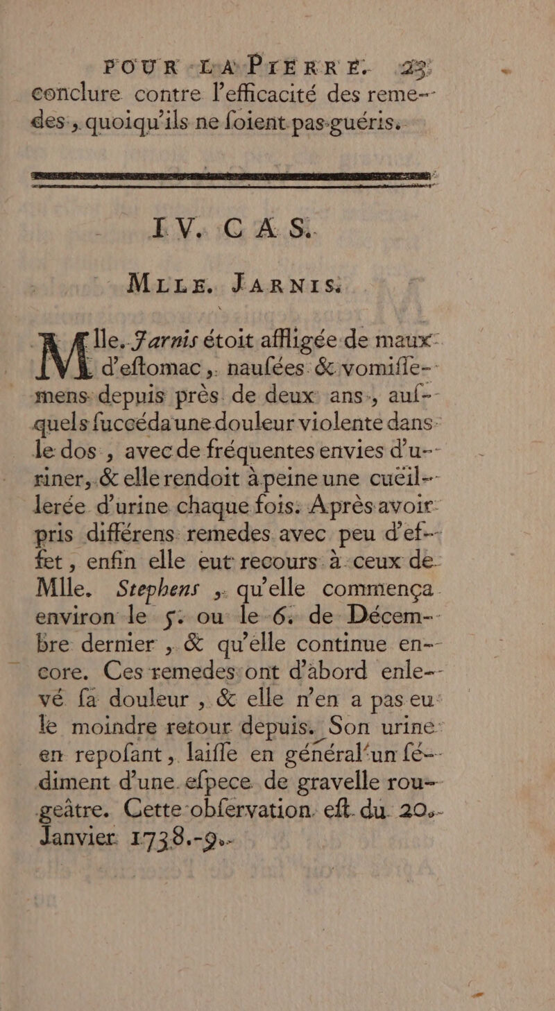 . conclure contre l'efficacité des reme--- des, quoiqu’ils ne foient pas-guéris. EV,:C À: MLLE. JARNIS “AR Ale. Farnis étoit afigée de maux- WE d’eflomac,. naufées &amp; vomifle- mens- depuis près de deux ans, auf-- quels fuccédaune douleur violente dans: le dos , avec de fréquentes envies d'u- riner,.&amp; elle rendoïit àpeineune cueil-- lerée d'urine chaque fois: Après avoir pris différens remedes avec peu d’ef-- fet , enfin elle eut: recours. à ceux de- Mlle. Srephens ;. qu'elle commença environ le $: ou le 6. de Décem- bre dernier , &amp; qu’elle continue en-- core. Ces remedes:ont d’abord enle-- vé fa douleur , &amp; elle men a paseu. le moindre retour depuis. Son urine: en repofant , laifle en général‘un fe-- diment d’une .efpece de gravelle rou- geâtre. Cette obfervation. eft. du. 20.- Janvier. 1738.-9.-
