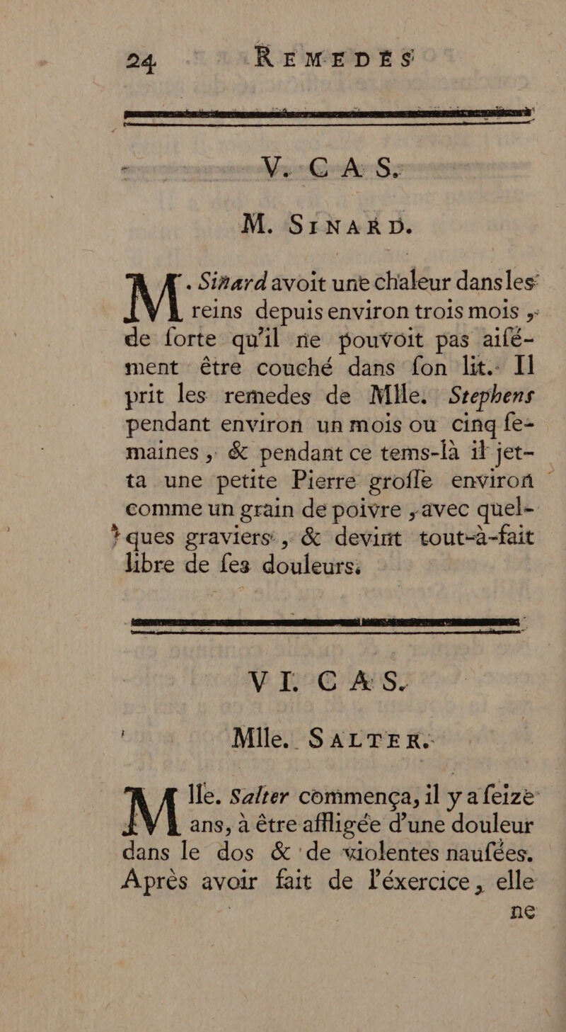 ù V.:C-A S: M. SINARD. A. Sirardavoit une chaleur danses: M reins depuis environ trois mois ;: de forte qu'il re pouvoit pas aifé- ment être couché dans fon lit. Il prit les rermedes de Mile. Srephens pendant environ un mois ou cinq fe- maines ; &amp; pendant ce tems-là il jet- ta une petite Pierre grofle environ comme un grain de poivre avec quel- ? ques graviers: , &amp; devint tout-à-fait libre de fes douleurs. VI CAS. Mile. SALTER. | Æ Île. Safter commença, il y a feize :V À ans, à être afligée d’une douleur dans le dos &amp; de violentes naufées. Après avoir fait de Péxercice, elle Ve