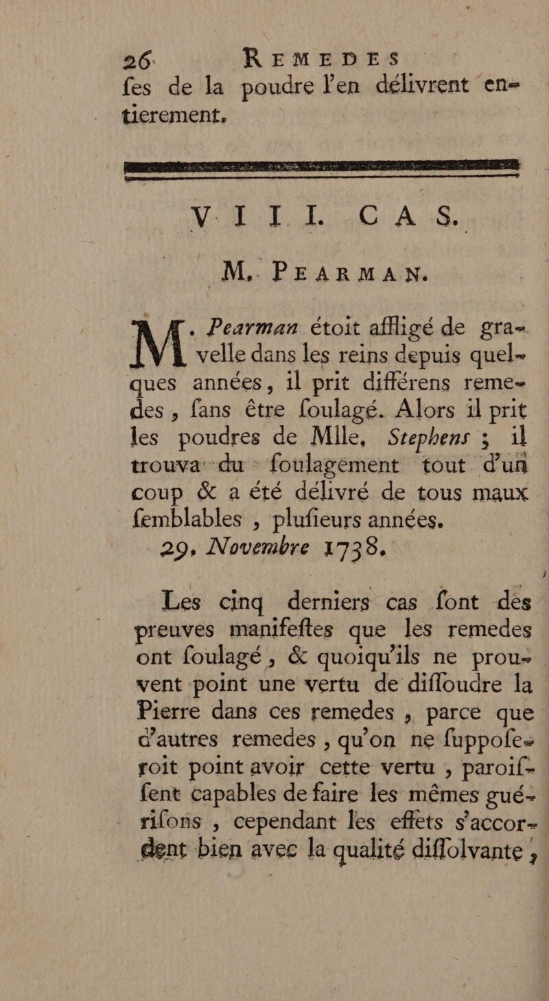 fes de la poudre len délivrent en- tierement. M. PEARMAN. À Æ. Pearman étoit affligé de gra- velle dans les reins depuis quel- ques années, il prit différens reme- des , fans être foulagé. Alors il prit les poudres de Mile, Scephens 3 il trouva du foulagément tout d’un coup & a été délivré de tous maux femblables , plufieurs années. 29. Novembre 1738. Les cinq derniers cas font des preuves manifeftes que les remedes ont foulagé, & quoiqu'ils ne prou- vent point une vertu de difloudre la Pierre dans ces remedes , parce que d’autres remedes , qu'on ne fuppofes roit point avoir cette vertu , paroil- fent capables de faire les mêmes gué- rifons , cependant les effets s’accor- dent bien avec la qualité diflolvante ,
