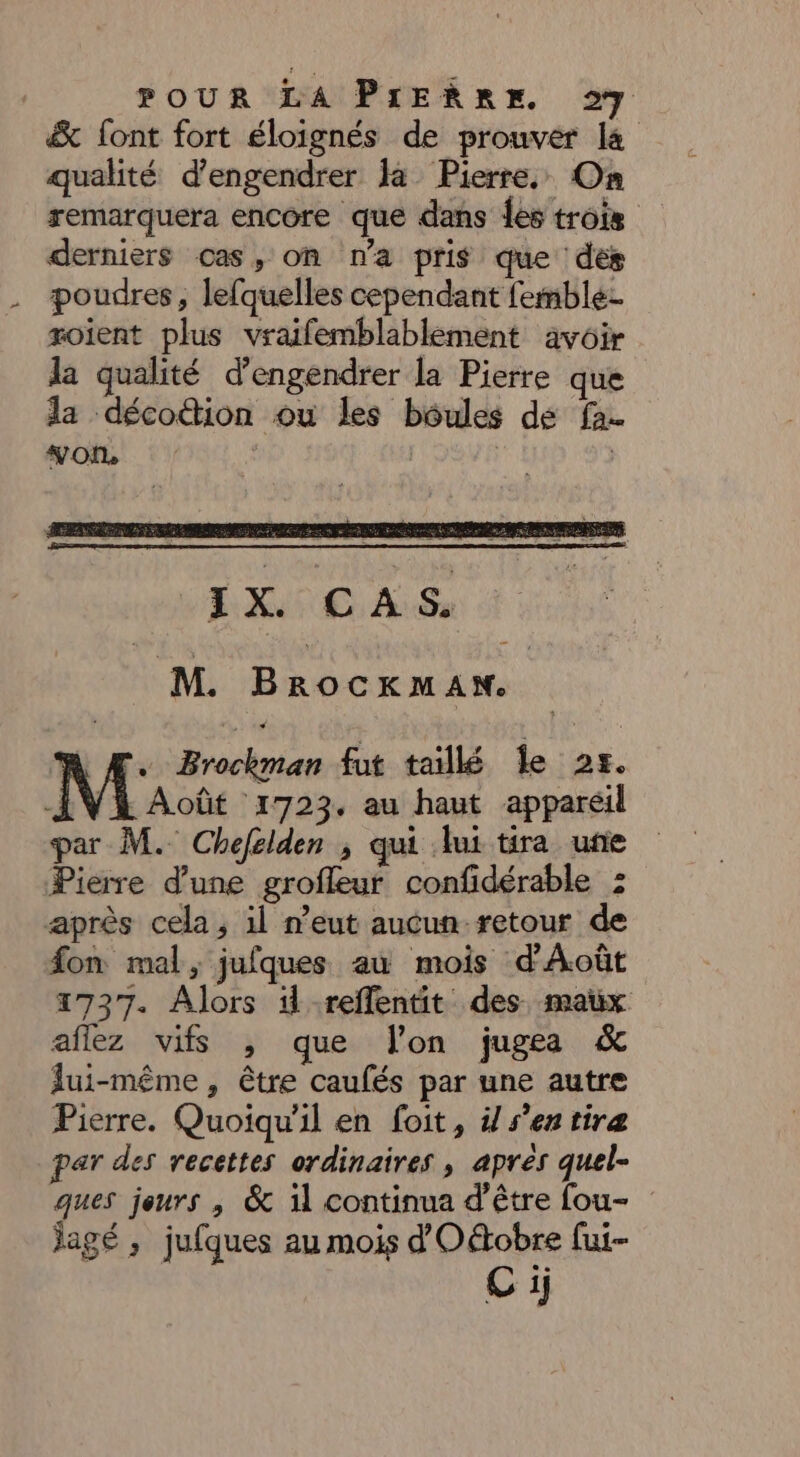 & font fort éloignés de prouver la qualité d’engendrer la Pierre, On remarquera encore que dans des trois derniers cas, on n'a pris que des poudres, lefquelles cependant femble- roient plus vraifemblablement avoir la qualité d’engendrer la Pierre que la décoion ou les boules de fa. mob 1. jp: 91 M. Brocxkman. r. Brockman fut taillé Îe 25. Mac ‘1723, au haut appareil par M. Chefelden ; qui lui tira une Pierre d’une grofleur confidérable : après cela, 1l n’eut aucun retour de fon mal, jufques au mois d'Août 1737. Alors il reflentit des maux aflez vifs , que l'on jugea & lui-même, être caufés par une autre Pierre. Quoiqu'il en foit, ÿ sen tiræ par des recettes ordinaires , apres quel- ques jeurs , & 11 continua d’être fou- jagé ; jufques au mois dOétobre fui Ci