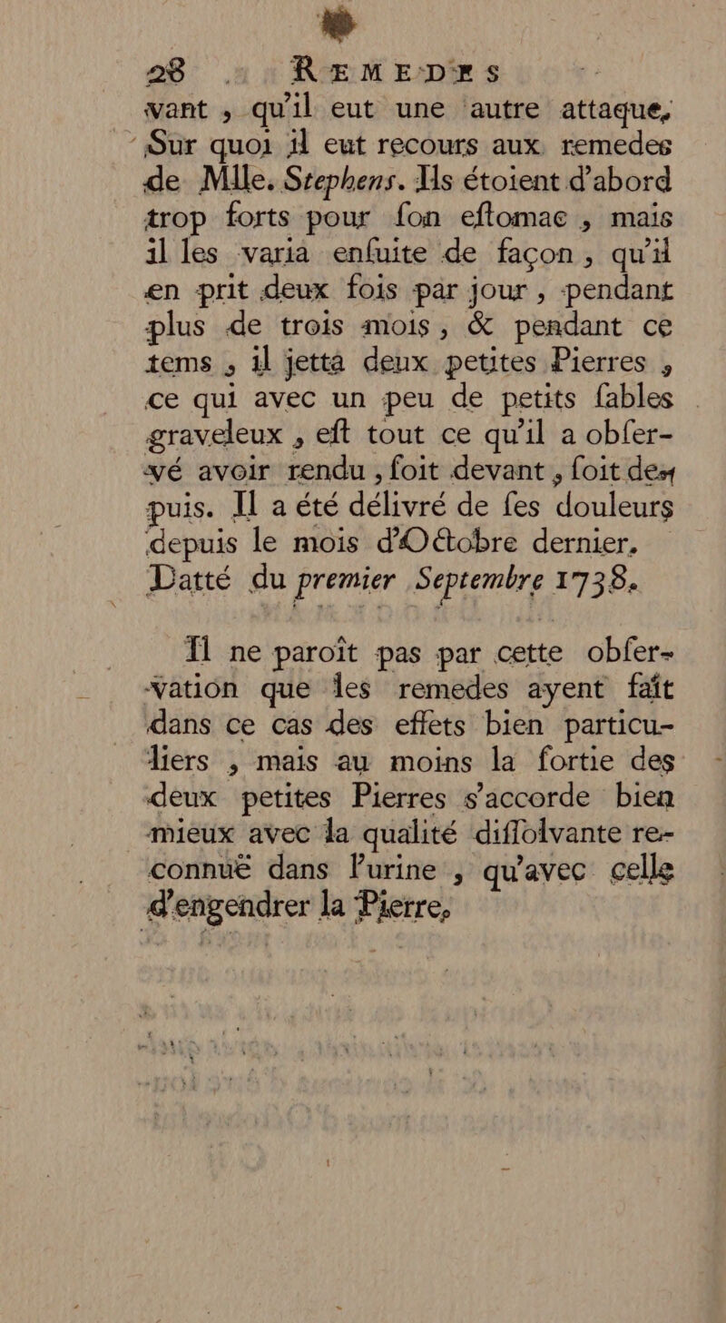 want ,; qu'il eut une ‘autre attaque, ‘Sur quoi il eut recours aux, remedes de Mlle. Srephens. Hs étoient d’abord trop forts pour fon eftomae , mais illes varia enfuite de façon, qu’ en prit deux fois par jour , pendant plus de trois mois, &amp; pendant ce tems , il jetta deux petites Pierres , ce qui avec un peu de petits fables graveleux , eft tout ce qu’il a obfer- vé avoir rendu , foit devant , foit des puis. IL a été délivré de fes douleurs depuis le mois d'Oétobre dernier. Datté du premier Septembre 1738. Ïl ne paroït pas par cette obfer- Yation que Îles remedes ayent faît dans ce cas des effets bien particu- Aiers ; mais au moins la fortie des deux petites Pierres s'accorde bien mieux avec la qualité diflolvante re- connuë dans Furine , qu'avec celle d’engendrer la Pierre,