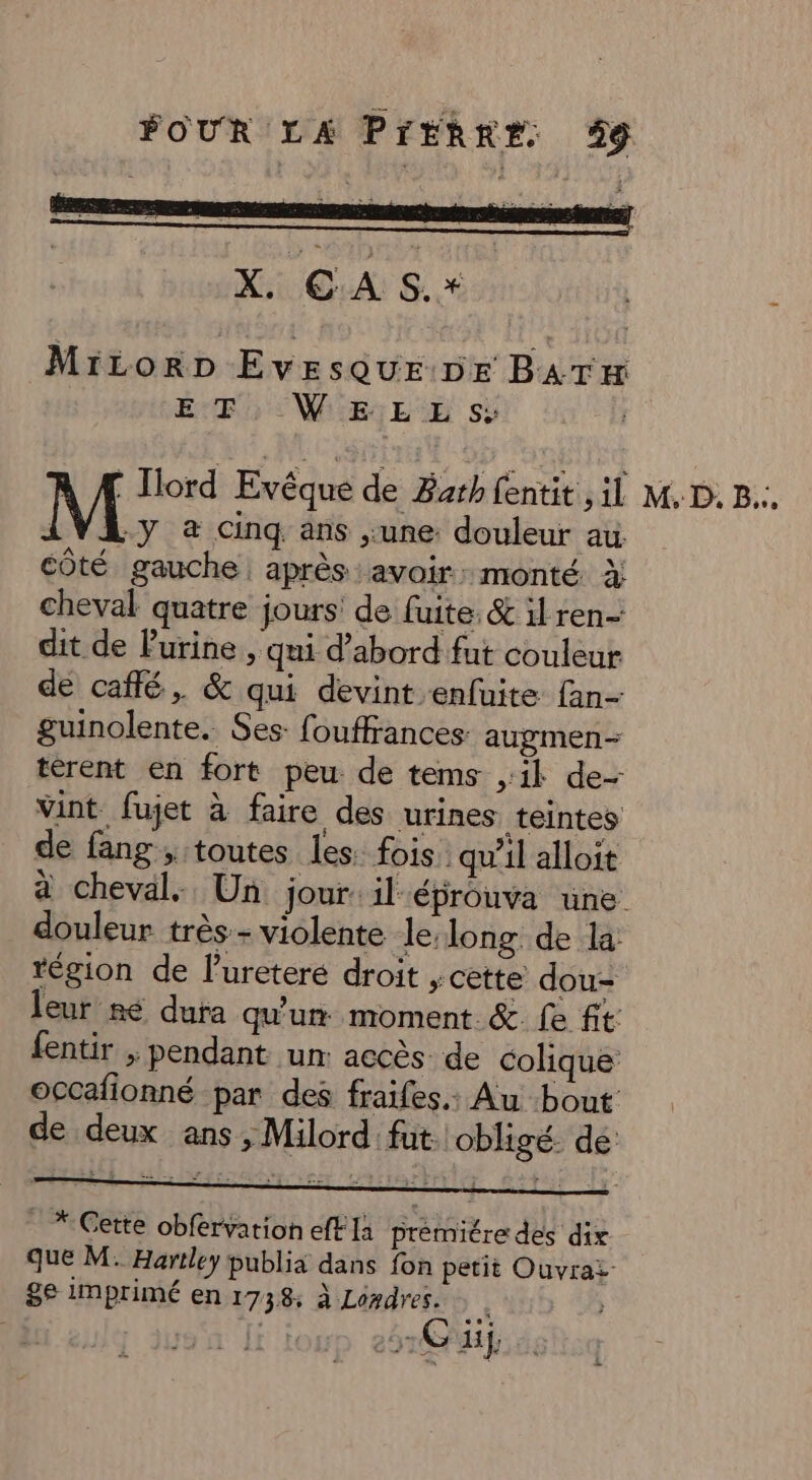 X. CA: S.* Mriorp Evesque De Bar EF, CNW EE sy à Æ Ilord Evêque de Sarh fentit ,1l M ÿY &amp; cinq. ans une: douleur au: côté gauche après: avoir: monté à cheval quatre jours de fuite. &amp; ilren- dit de Purine , qui d’abord fut couleur de café, &amp; qui devint enfuite fan- guinolente. Ses fouffrances augmen- térent en fort peu de tems ,:il de- vint fujet à faire des urines teintes de fang ; toutes les: fois qu’il alloit région de lureteré droit ; cette dou= _ * Cette obfervation efËla premiére des dix ge imprimé en 1738, à Londres. d% G Hi; M, D, B;.,