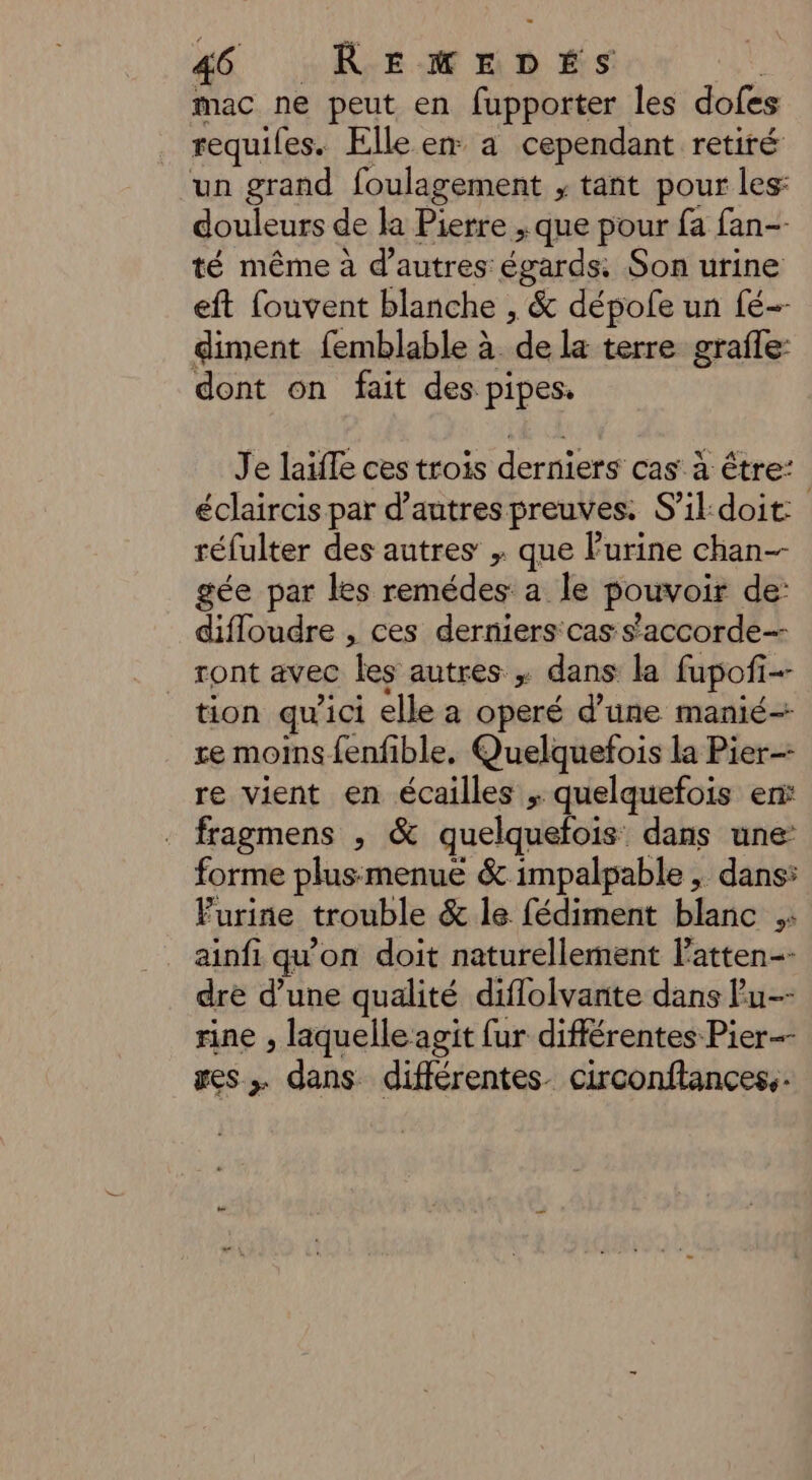 mac ne peut en fupporter les dofes requies. Elle er a cependant retiré un grand foulagement ; tant pour les: douleurs de la Pierre ; que pour fa fan-- té même à d’autres égards. Son urine eft fouvent blanche , &amp; dépole un fé- diment femblable à. ie terre grafle- dont on fait des pipes. Je laïfle ces trois derniers cas à être: éclaircis par d’autres preuves. S'ildoit: réfulter des autres ; que urine chan-- gée par les remédes a Île pouvoir de: difloudre , ces derniers cas s'accorde ront avec ‘les autres , dans la fupofi- . tion qu'ici elle a operé d’une manié- re moins fenfible. Quelquefois la Pier re vient en écailles ; quelquefois er fragmens , &amp; quelquefois: dans une: forme plusmenue &amp; impalpable , dans: Furine trouble &amp; le fédiment blanc À ainfi qu'on doit naturellement l’atten-- dre d’une qualité diflolvante dans Pu-- rine , laquelle agit fur différentes Pier-- ges dans différentes. circonftancess.