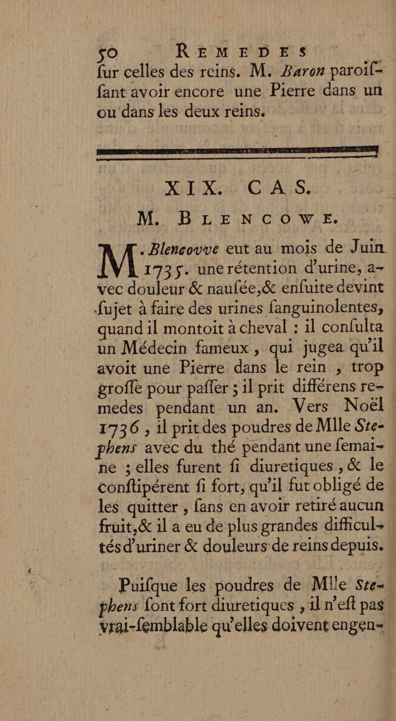 so REMEDES | fur celles des reins. M. Baron paroil= fant avoir encore une Pierre dans un ou dans les deux reins. XoLIX ab CHALS: M BLENCOWE. NES eut au mois de Juin 1735. unerétention d'urine, a- vec douleur &amp; naufée,&amp; enfuite devint fujet à faire des urines fanguinolentes, quand il montoit à cheval : il confulta un Médecin fameux , qui jugea qu'il avoit une Pierre dans le rein ; trop grofle pour pafler ; il prit différens re- ! medes pendant un an. Vers Noël. 1736 , il prit des poudres de Mile Sze- phens avec du thé pendant une femai- ne ; elles furent fi diuretiques , &amp; le conftipérent fi fort, qu'il fut obligé de : les quitter , fans en avoir retiré aucun fruit, &amp; il a eu de plus grandes difficul- tés d’uriner &amp; douleurs de reins depuis. « Puifque les poudres de Mlle tri phens font fort diuretiques , il n’eft pas, vrai-femblable qu'elles doivent engen-