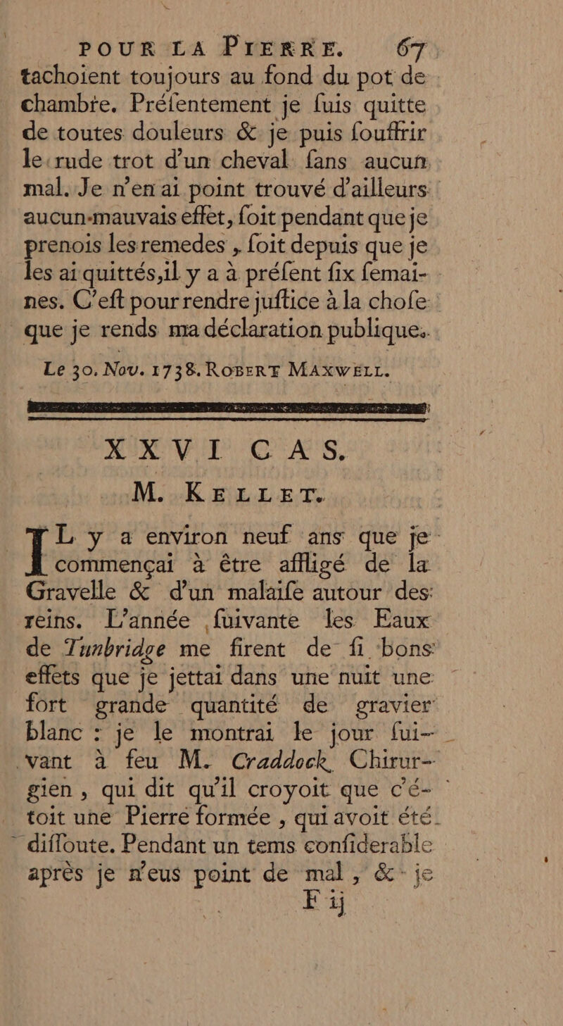 POUR LA PIERRE, 67 tachoient toujours au fond du pot de chambie. Préfentement je fuis quitte de toutes douleurs &amp; je puis fouffrir le:rude trot d’un cheval fans aucun mal. Je n’en ai point trouvé d’ailleurs. aucun-mauvais effet, foit pendant que je prenois lesremedes , foit depuis que je les ai quittés,il y a à préfent fix femai- nes. C’eft pour rendre juffice à la chofe ! Le 30, Nov. 1738. ROBERT MAXWELL. MIRE CAS, M. KELLET. commençai à être affligé de la Gravelle &amp; d’un malaife autour des: reins. [l’année fuivante les Eaux de Tunbridge me firent de fi bons effets que je jettai dans une nuit une fort grande quantité de gravier blanc : je le montrai le jour [ui- gien, qui dit qu'il croyoit que c’é- toit une Pierre formée , qui avoit été. après je neus point de mal, &amp;: je Fi