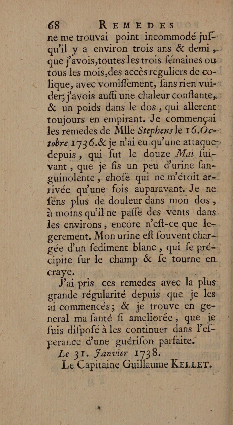 ne me trouvai point incommodé juf- qu'il y a environ trois ans &amp; demi ,. que j'avois,toutes les trois fémaines où : tous les mois,des accès reguliers de co- lique, avec vomiflement, fans rien vui- der; j'avois aufli une chaleur conftante,.… &amp; un poids dans le dos, qui allerent toujours en empirant. Je commençai les remedes de Mile Stephens le 16.Oc-- tobre 1736.&amp; je n’ai eu qu'une attaque: depuis, qui fut le douze Mai fui- vant , que je fis un peu d'urine fan- guinolente ; chofe qui ne métoit ar-° rivée qu'une fois auparavant. Je ne fens plus de douleur dans mon dos, à moins qu'il ne pafle des vents dans. les environs , encore n’eft-ce que le- gerement. Mon urine eft fouvent char— gée d’un fediment blanc , qui Le pré- cipite fur le champ &amp; fe tourne en craye. Cane Jai pris ces remedes avec la plus grande régularité depuis que je Îles ai commencés; &amp; je trouve en ge- neral ma fanté fi ameliorée, que je fuis difpofé à les continuer dans l'ef- perance d'une guérifon parfaite. Le 31. fanvier 1738. Le Capitaine Guillaume KELLET,