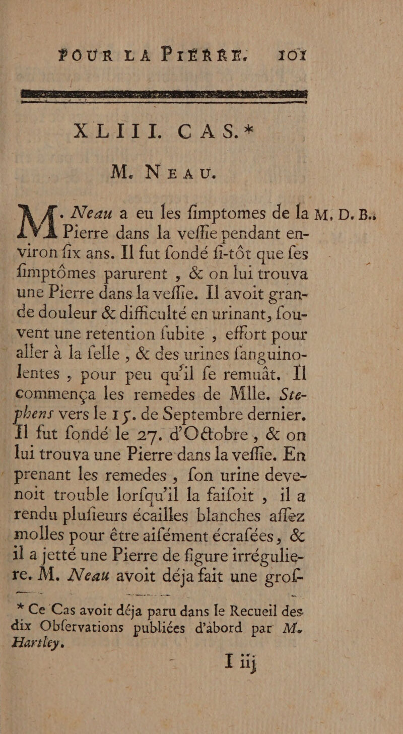 f M Neau a eu les fimptomes de la Pierre dans la veflie pendant en- fimptômes parurent , &amp; on lui trouva une Pierre dans la veflie. I] avoit gran- de douleur &amp; difficulté en urinant, fou- vent une retention fubite , effort pour lentes , pour peu qu'il fe remuût. Il commença les remedes de Mile. Sre- phens vers le 1 5. de Septembre dernier. Il fut fondé le 27. d'O&amp;tobre , &amp; on lui trouva une Pierre dans la veffie. En prenant les remedes , fon urine deve- noit trouble lorfqw'il la faifoit , il a rendu plufieurs écailles blanches aflez molles pour être aifément écrafées, &amp; il a jetté une Pierre de figure irrégulie- re. M. Neau avoit déja fait une grof- * Ce Cas avoit déja paru dans le Recueil des dix Obfervations publiées d’abord par M. Hartley. x Li