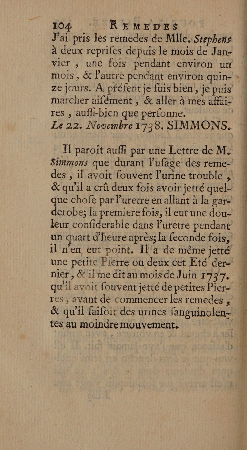 104 ‘RE MrFUES J'ai pris les remedes de Mile. Stephens à deux repriles depuis le mois de Jan- vier , une fois pendant environ ur mois , &amp; l'autre pendant environ quin- res , aufli-bien que perfonne. I} paroît aufli par une Lettre de M. des , il avoit fouvent l'urine trouble , &amp; qu'il a crû deux fois avoir jetté quel- que chofe par l'uretre en allant à la gar- derobe; la premiere fois, il eut une dou- leur confiderable dans luretre pendant un quart d'heure après; la feconde fois, nier , &amp; il me dit au mois de Juin 1737. res , avant de commencer les remedes , tes au moindre mouvement, 2