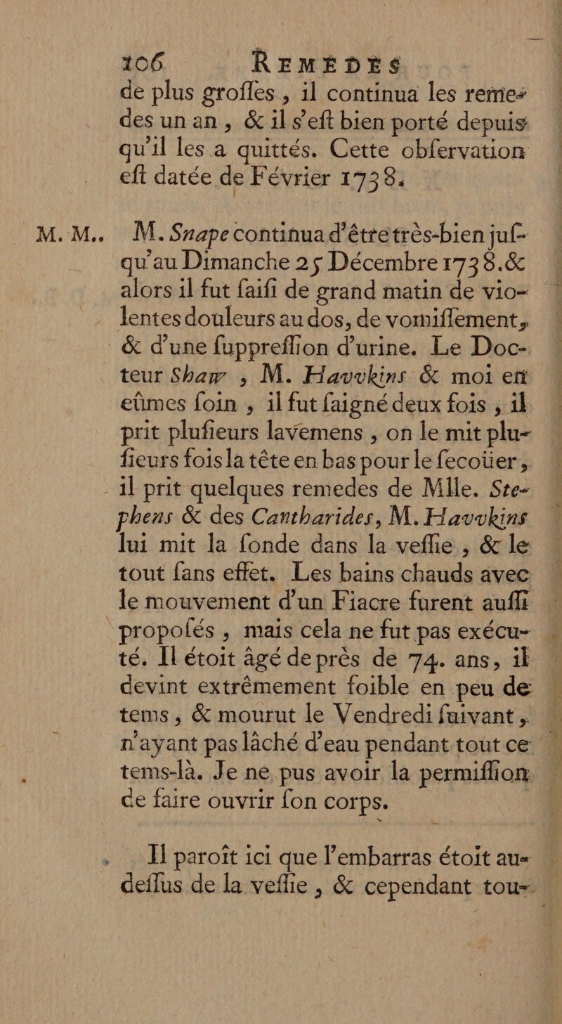 M. M. de plus grofles , il continua les rene: desunan, &amp; il s’eft bien porté depuis qu'il les a quittés. Cette obfervation eft datée de Février 1738. M. Snape continua d'étretrès-bien ju[- qu’au Dimanche 2 $ Décembre 173 8.&amp; alors il fut faifi de grand matin de vio- lentes douleurs au dos, de vomiflement, &amp; d’une fuppreflion d'urine. Le Doc- teur Shaw ,; M. Havvkins &amp; moi er eûmes foin ; il fut faigné deux fois , 1l prit plufieurs lavemens , on le mit plu- fieurs fois la tête en bas pour le fecoüer, lui mit la fonde dans la veflie , &amp; le tout fans effet. Les bains chauds avec le mouvement d’un Fiacre furent aufli propolés , mais cela ne fut pas exécu- té. ILétoit âgé de près de 74. ans, il devint extrêmement foible en peu de tems, &amp; mourut le Vendredi faivant, n'ayant pas lâché d’eau pendant toutce tems-là. Je ne pus avoir la permiflion de faire ouvrir fon corps. Il paroît ici que l'embarras étoit aus « deflus de la veflie , &amp; cependant tou-
