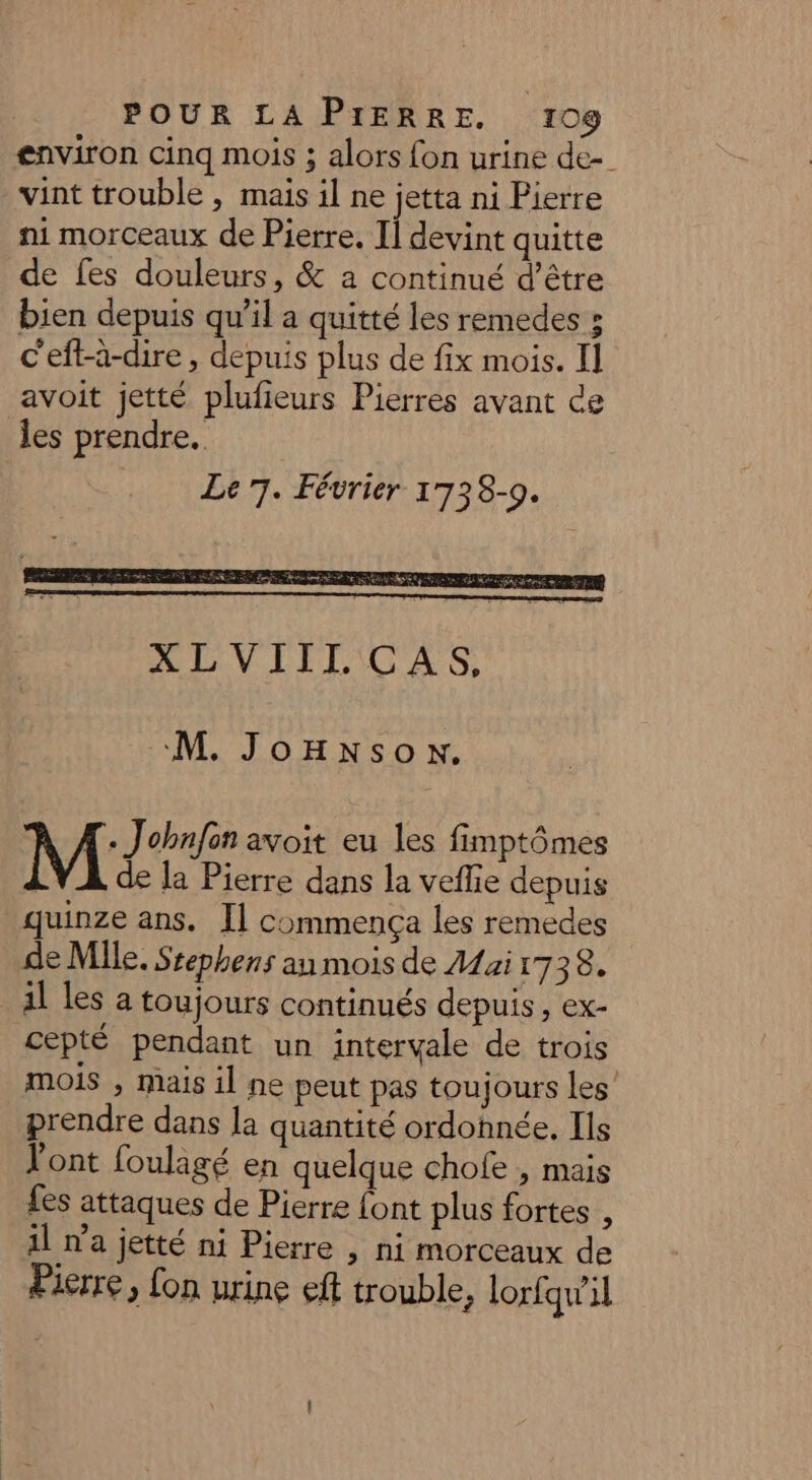 environ cinq mois ; alors fon urine de-. vint trouble , mais il ne jetta ni Pierre ni morceaux de Pierre. I] devint quitte de fes douleurs, &amp; a continué d’être bien depuis qu’il a quitté les remedes ; c'eft-à-dire , depuis plus de fix mois. Il avoit jetté plufieurs Pierres avant ce les prendre. Le 7. Février 1738-9. M. JoHnson. M Johnfen avoit eu les fimptômes LV A de la Pierre dans la veflie depuis quinze ans. [] commença les remedes de Mlle, Ssephens an mois de Mai 1738. _ al les a toujours continués depuis, ex- cepté pendant un intervale de trois mois , mais il ne peut pas toujours les prendre dans la quantité ordonnée. Ils Pont foulagé en quelque chofe , mais fes attaques de Pierre ont plus fortes , il n'a jetté ni Pierre , ni morceaux de Pierre, fon urine eff trouble, lorfqw'il