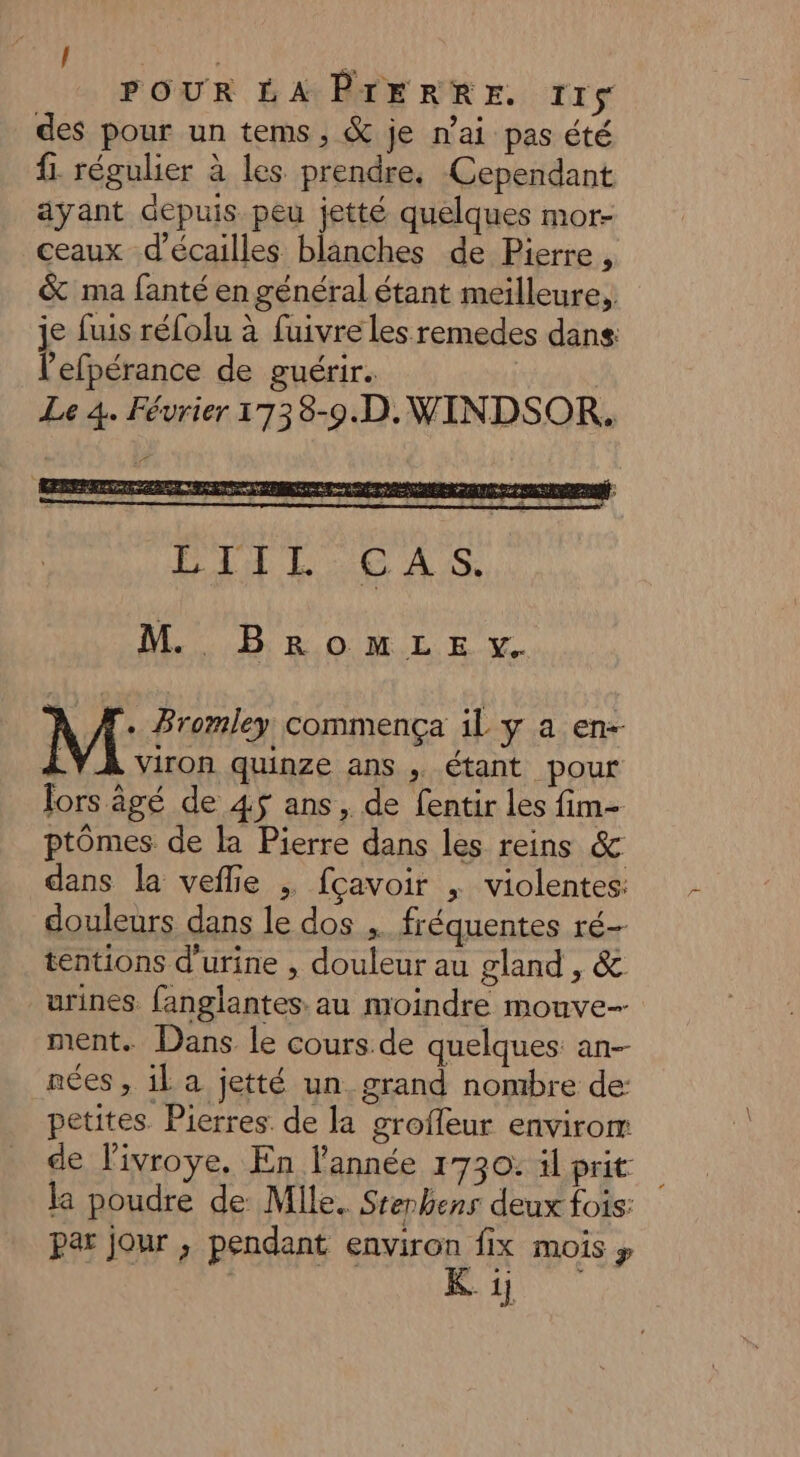 / L à POUR LA PIERRE. 11$ des pour un tems, &amp; je nai pas été fi. régulier à les prendre, Cependant ayant depuis peu jetté quelques mor- ceaux d’écailles blanches de Pierre , &amp; ma fanté en général étant meilleure, je fuis réfolu à fuivre les remedes dans l’efpérance de guérir. | Le 4. Février 1738-9.D.WINDSOR. M BeromMLE y + Bromley commença il y a en- Viron quinze ans , étant pour fors âgé de 45 ans, de fentir Les fim- ptômes de la Pierre dans les reins &amp; dans la veflie ; fçavoir , violentes: douleurs dans le dos fréquentes ré- tentions d'urine , douleur au gland , &amp; urines. fanglantes au moindre mouve- ment. Dans le cours de quelques an-- nées , il a jetté un grand nombre de: petites. Pierres de la grofleur envirom de l'ivroye, En l'année 1730: il prit la poudre de Mlle. Stenbens deux fois: par jour ; pendant environ fix mois y | 8
