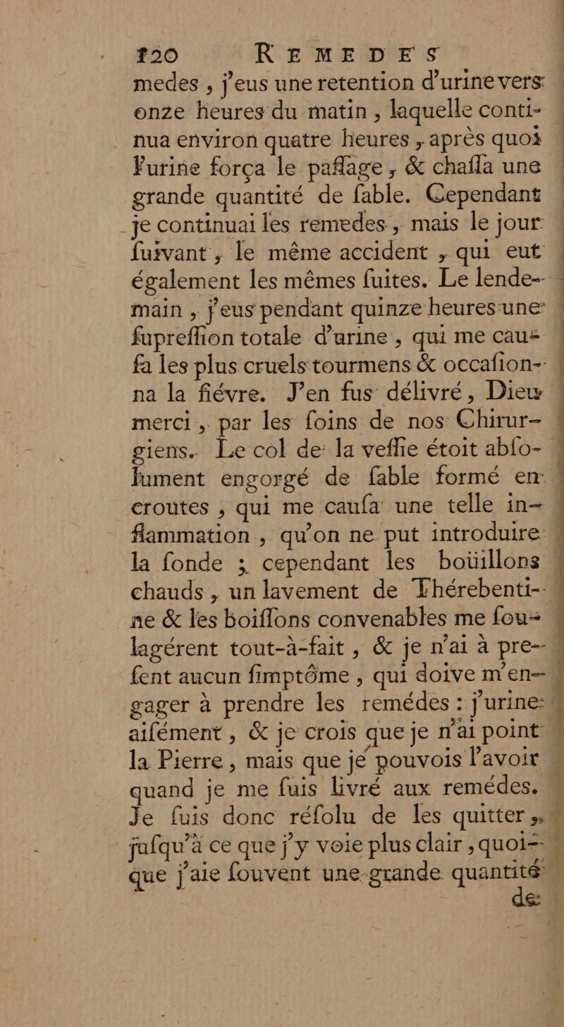 medes , j’eus une retention d'urine vers: onze heures du matin , laquelle conti- nua environ quatre lieures , après quoi Furine força le paflage, &amp; chaïla une grande quantité de fable. Cependant _je continuai les remedes , mais le jour fuivant ; le même accident , qui eut main , jeus pendant quinze heures-une fupreflion totale d'urine , qui me cauz fa les plus cruels tourmens &amp; occafion-. na la fiévre. J’en fus délivré, Diew merci , par les foins de nos Chirur- giens. Le col de: la vefie étoit ab{o- fument engorgé de fable formé en croutes , qui me caufa une telle in- flammation , qu’on ne put introduire: chauds , un lavement de Fhérebenti-- ne &amp; les boiflons convenables me fou lagérent tout-à-fait, &amp; je n’ai à pre- fent aucun fimptôme , qui doive m'en- aifément , 6 je crois que je n’ai point. la Pierre , mais que jé pouvois lavoir quand je me fuis livré aux remédes. Je fuis donc réfolu de les quitter», jafqu’à ce que j'y voie plus clair ,quoi--