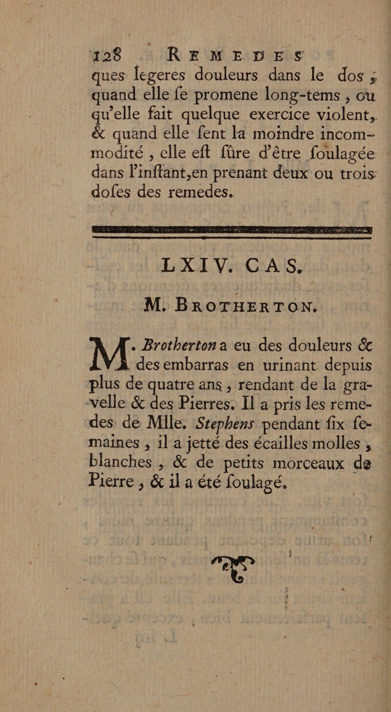 ques legeres douleurs dans le dos ; quand elle fe promene long-tems , ou qu’elle fait quelque exercice violent, &amp; quand elle fent la moindre incom- modité , clle eft füre d’être foulagée : dans l’inftant,en prenant deux ou trois dofes des remedes. M. BROTHERTON. . Brotherton a eu des douleurs &amp; , des embarras en urinant depuis plus de quatre ans, rendant de la gra- velle &amp; des Pierres. Il a pris les reme- des: de Mile. Stephens pendant fix {e- maines , il a jetté des écailles molles , blanches , &amp; de petits morceaux de Pierre , &amp;ila été foulagé,