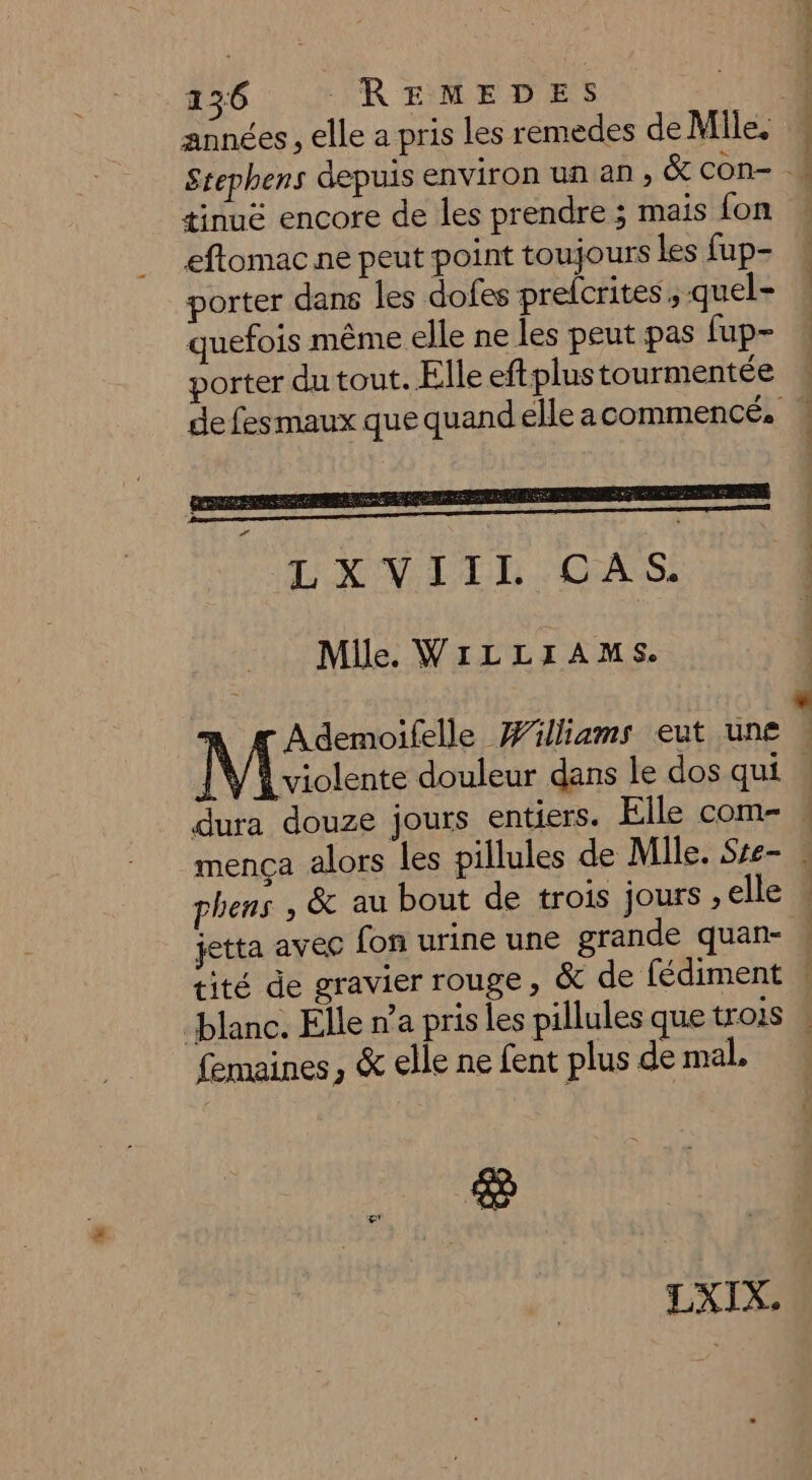 années , elle a pris les remedes de Mile. Stephens depuis environ un an , &amp; con- « tinuë encore de les prendre ; mais fon : eftomac ne peut point toujours les fup- porter dans les dofes prefcrites , quel- : quefois même elle ne les peut pas [up- porter du tout. Elle eftplus tourmentée de fesmaux que quandelleacommencé,. Mile. WILLIAMS. Ademoifelle Williams eut une k M ciente douleur dans le dos qui : dura douze jours entiers. Elle com- » mença alors les pillules de Mile. Sre- phens , &amp; au bout de trois jours ,elle . jetta avec fon urine une grande quan- « tité de gravier rouge, &amp; de fédiment ! blanc. Elle n’a pris les pillules que trois femaines , &amp; elle ne fent plus de mal, Ce LXIX.