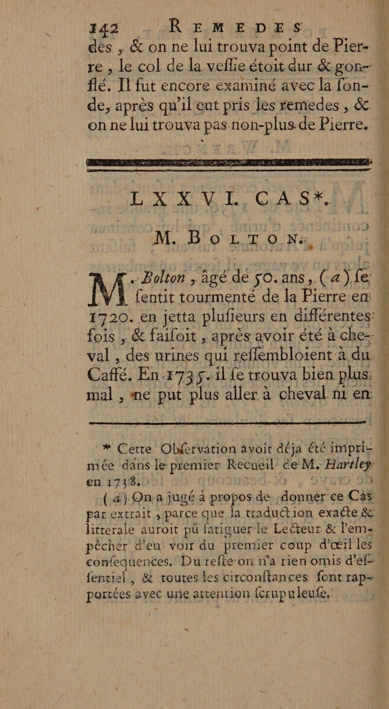 de, après qu’il'eut pris les remedes , &amp;. Je, apres qu 1l eut pris les fer } M. D'oL Tr 0 Na, [Bolton ; âgé dé so.ans, (a)fe mal , me put plus aller à cheval n1 en mée däns le premier Recueil ée M, Haréley en 1738. ; ë RETEX * fentiel, &amp; toutes les circonftances font rap= portées avec unie atrention fcrupuleufe.: ) La