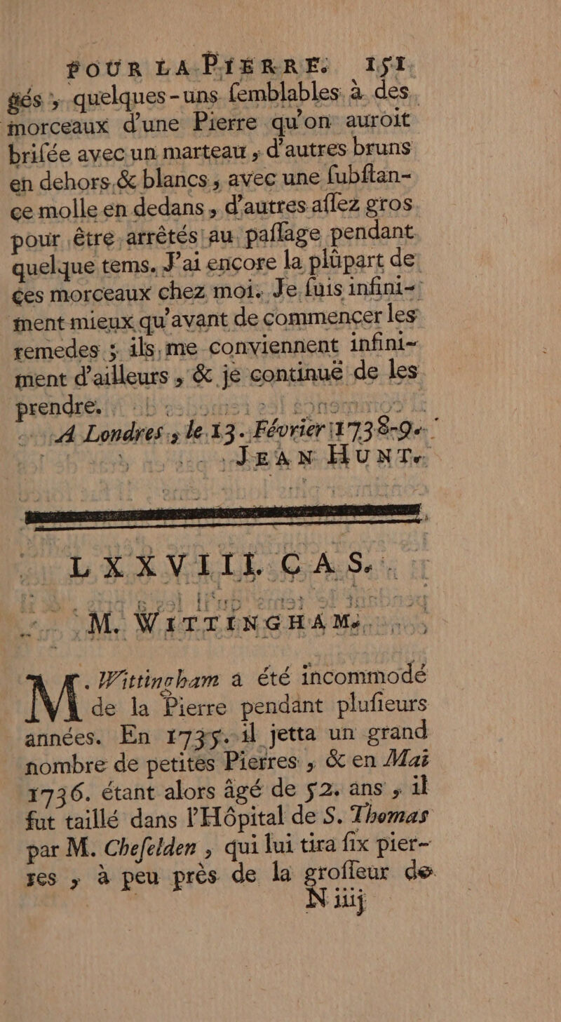 | POUR LAPYÉRRES 11 és ; quelques-uns femblables. à des. morceaux d’une Pierre qu’on auroit brifée avec un marteau ; d'autres bruns en dehors &amp; blancs, avec une fubftan- ce molle en dedans, d’autres aflez gros pour être arrêtés au, paflage pendant quelque tems. Jai ençore la plüpart de ces morceaux chez moi. Je, fuis infini ment mieux qu'avant de commencer les remedes 3. ils,me conviennent infini- ment d’ailleurs , &amp; je continué de les prendre. t'ab es Louis t 291 SONOMNIO A A Londres; le. 13.Février 173859 T6 deb ho co BR M MUR Te LXXVIIL CAS.. CM WiTTINGHAM.. . Wittincham à été incommodé [V4 de la Pierre pendant plufieurs années. En 1735..1l jetta un grand nombre de petites Pierres ; &amp; en Mai 1736. étant alors âgé de 52. ans ; il fut taillé dans l'Hôpital de S. Thomas par M. Chefelden ; qui lui tira fix pier- res , à peu près de la grofleur de Ni