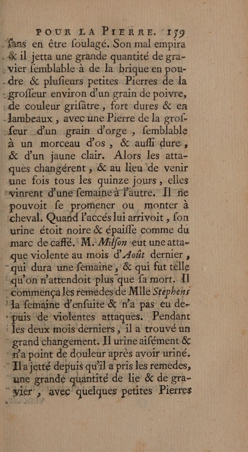 fans en être foulagé. Son mal empira .4k il jetta une grande quantité de gra- -vier femblable à de la brique en pou- dre &amp; plufieurs petites Pierres de la -grofleur environ d’un grain de poivre, de couleur grifâtre, fort dures &amp; en -Jambeaux , avec une Pierre de la grof- feur d'un grain d'orge ; femblable à un morceau d'os, &amp; aufli dure, &amp; d'un jaune clair. Alors les atta- ques changérent ; &amp; au lieu ‘de venir ne fois tous les quinze jours, elles “vinrent d’une femaineà l'autre. Il ne pouvoit fe pose ou monter à ‘cheval. Quand l'accés lui arrivoit , fon urine étoit noire &amp; épaifle comme du marc de caffé. M. Mi{on ‘eut une atta- . que violente au mois d’Æoft dernier , “qui dura une fémaine , &amp; qui fut telle ‘qu’on n'attendoit plus que fa mort. I commença les remédesde Mile Sréphens ‘a femaine d'enfuite &amp; ‘n’a pas eu de- “puis de violentes attaques. Pendant : les deux mois derniers , il a trouvé un grand changement. Il urine aifément &amp; ‘ma point de douleur après avoir uriné, — Tlajetté depuis qu'il a pris les remedes, ‘une grande quantité de lie &amp; de gra- “wier’, avec quelques petites Pierres eo