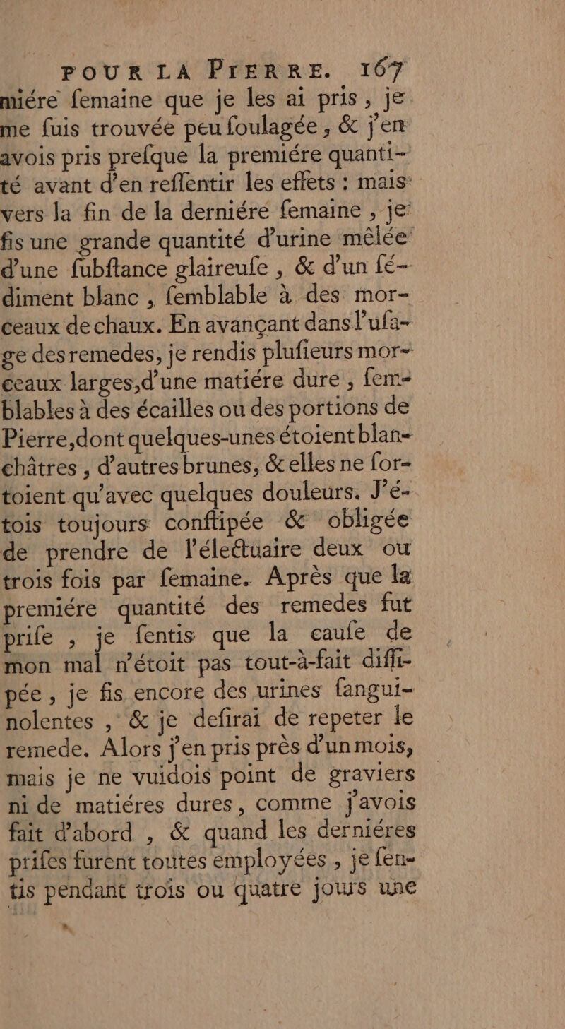 miére femaine que je les ai pris, je me fuis trouvée peu foulagée, &amp; j'en avois pris prefque la premiére quanti- té avant d’en reflentir les eflets : mais: vers Ja fin de la derniére femaine , je: fis une grande quantité d'urine mêlée’ d'une fubftance glaireufe , &amp; d’un fé- diment blanc , femblable à des mor- ceaux de chaux. En avançant dans l'ufa- ge desremedes, je rendis plufieurs mor- ceaux larges,d’une matiére dure , fem blables à des écailles ou des portions de Pierre,dont quelques-unes étoient blan- châtres , d’autres brunes, &amp; elles ne for- toient qu'avec quelques douleurs. J'é- tois toujours conftipée &amp; obligée de prendre de léleétuaire deux ou trois fois par femaine. Après que la premiére quantité des remedes fut prife , je fentis que la eaufe de mon mal métoit pas tout-à-fait diffi- pée , je fis encore des urines fangui- nolentes , &amp; je defirai de repeter le remede. Alors j'en pris près d’un mois, mais je ne vuidois point de graviers ni de matiéres dures, comme j'avois fait d’abord , &amp; quand les derniéres prifes furent toutes employées , je fen- tis pendant trois ou quatre jours une