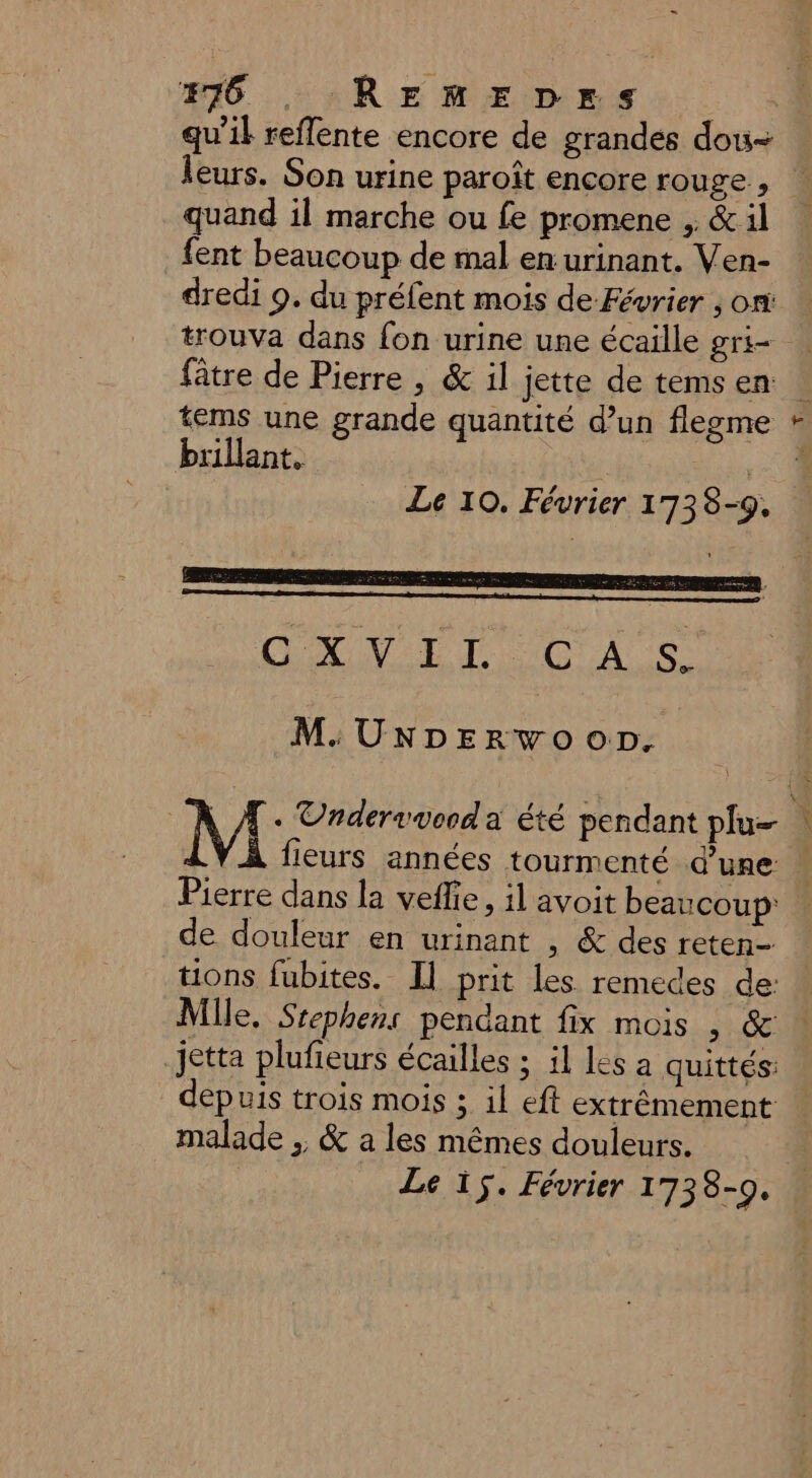 qu’il reflente encore de grandes dou- leurs. Son urine paroît encore rouge , quand il marche ou fe promene , &amp; il fent beaucoup de mal en urinant. Ven- dredi 9. du préfent mois de Février ; ont fâtre de Pierre , &amp; il jette de tems en: tems une grande quantité d’un flegme brillant, | Le 10. Février 1738-9. OXVET CAS M. UNDpEerwooD. À fieurs années tourmenté d’une Pierre dans la veffie, il avoit beaucoup: de douleur en urinant , &amp; des reten- tions fubites. [l prit les remedes de: jetta plufieurs écailles ; il les a quittés: depuis trois mois ; il eft extrêmement malade . &amp; a les mêmes douleurs. Le if. Février 1738-0. A