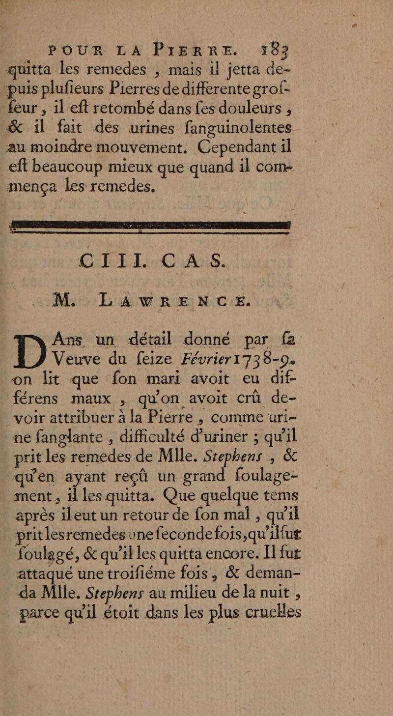 quitta les remedes , mais il jetta de- puis plufieurs Pierres de differente grof- _feur , ileft retombé dans fes douleurs ; &amp; il fait des urines fanguinolentes au moindre mouvement, Cependant il eft beaucoup mieux que quand il com- mença les remedes. CRT CNANS. M LAWRENCE. nn Ans un détail donné par fa Veuve du feize Février1738-9. on lit que fon mari avoit eu dif- férens maux , qu'on avoit crû de- voir attribuer à la Pierre , comme uri- ne fanglante , difficulté d’uriner ; qw’il prit les remedes de Mile. Srephens , &amp; qu'en ayant reçû un grand foulage- ment, il les quitta. Que quelque tems après ileut un retour de fon mal , qu'il pritlesremedes une fecondefois ,qu'ilfut foulegé, &amp; qu’il les quitta encore. Il fut attaqué une troifiéme fois, &amp; deman- da Mlle. Stephens au milieu de la nuit , parce qu'il étoit dans les plus cruelles