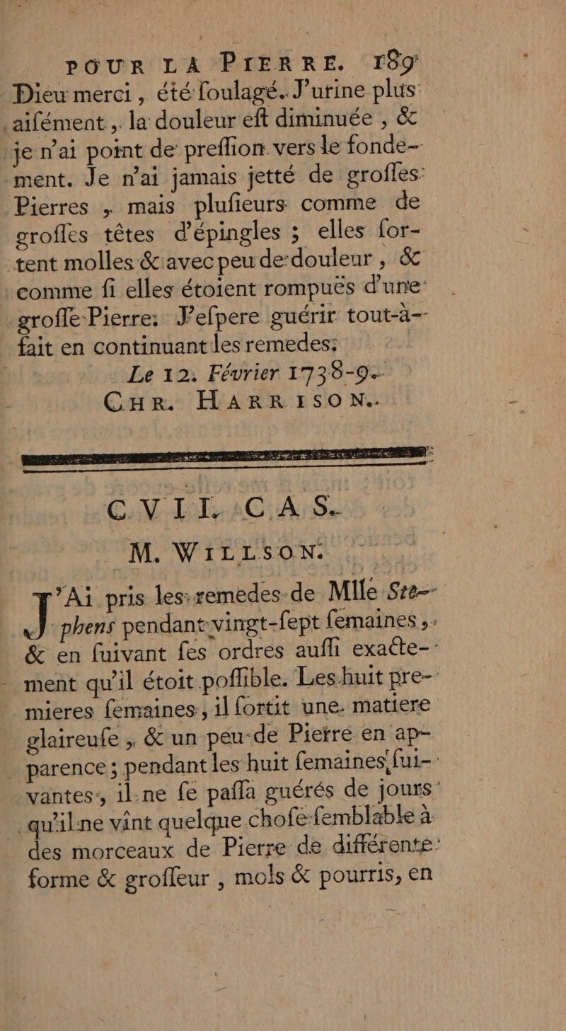 Dieu merci, été foulagé. J’urine plus aifément ,. la douleur eff diminuée , &amp; je n'ai point de preffion vers le fonde— ment. Je n’ai jamais jetté de grofles: Pierres ,; mais plufieurs comme de grofles têtes d'épingles ; elles for- tent molles &amp;avec peu de-douleur , &amp; comme fi elles étoient rompuës d’une: _groffe-Pierre: Jefpere guérir tout-à-- _ fait en continuant les remedes: | ui Le 12. Février 1738-9.- CHRr HARRISO N.. ”Ai pris lesiremedes-de Mile Ste J phens pendant:vingt-fept femaines ,. &amp; en fuivant fes ordres aufli exatte- ment qu’il étoit poflible. Les huit pre- | mieres femaines., il fortit une. matiere glaireufe , &amp; un peu-de Pierre en ap- … parence ; pendant les huit femaines!fui- vantes:, il.ne fe pañla guérés de jours’ _qu'ilne vint quelque chofe-femblable à des morceaux de Pierre de différente forme &amp; groffeur , mols &amp; pourris, en