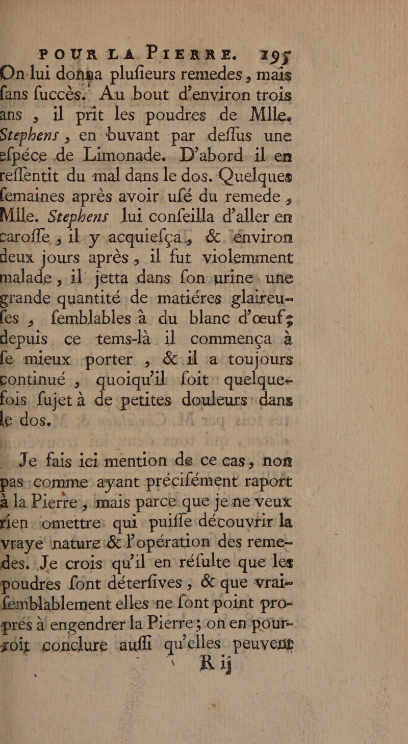 On:lui donsa plufeurs remedes, mais ans fuccès. Au bout d'environ trois ans , il prit les poudres de Mile, Stephens , en buvant par deflus une efpéce de Limonade.. D'abord il. en reflentit du mal dans le dos. Quelques femaines après avoir ufé du remede , Mile. Srephens lui confeilla d'aller en caroffe ; 1l:y acquiefçal, &. énviron deux jours après ; 1l fut violemment malade , il jetta dans fon urine. une grande quantité de matiéres glaireu- (es ,; femblables à du blanc d'œufs depuis, ce tems-là il commença à fe mieux porter , & il a toujours continué ; quoiqu'il foit quelques fois, fujet à de petites douleurs dans le dos. 264 À . Je fais ici mention de ce cas, non pas :comme ayant précifément raport à la Pierre:; mais parce que je ne veux rien : ‘omettre: qui puifle découvrir la vraye inature:& l'opération des reme- dés. Je crois qu'il en réfulte que les poudres font déterfives ; & que vrai- femblablement elles ne font point pro- prés à! engendrer la Pierre; on en pour- soit conclure aufli qu'elles peuvent \ R 1j