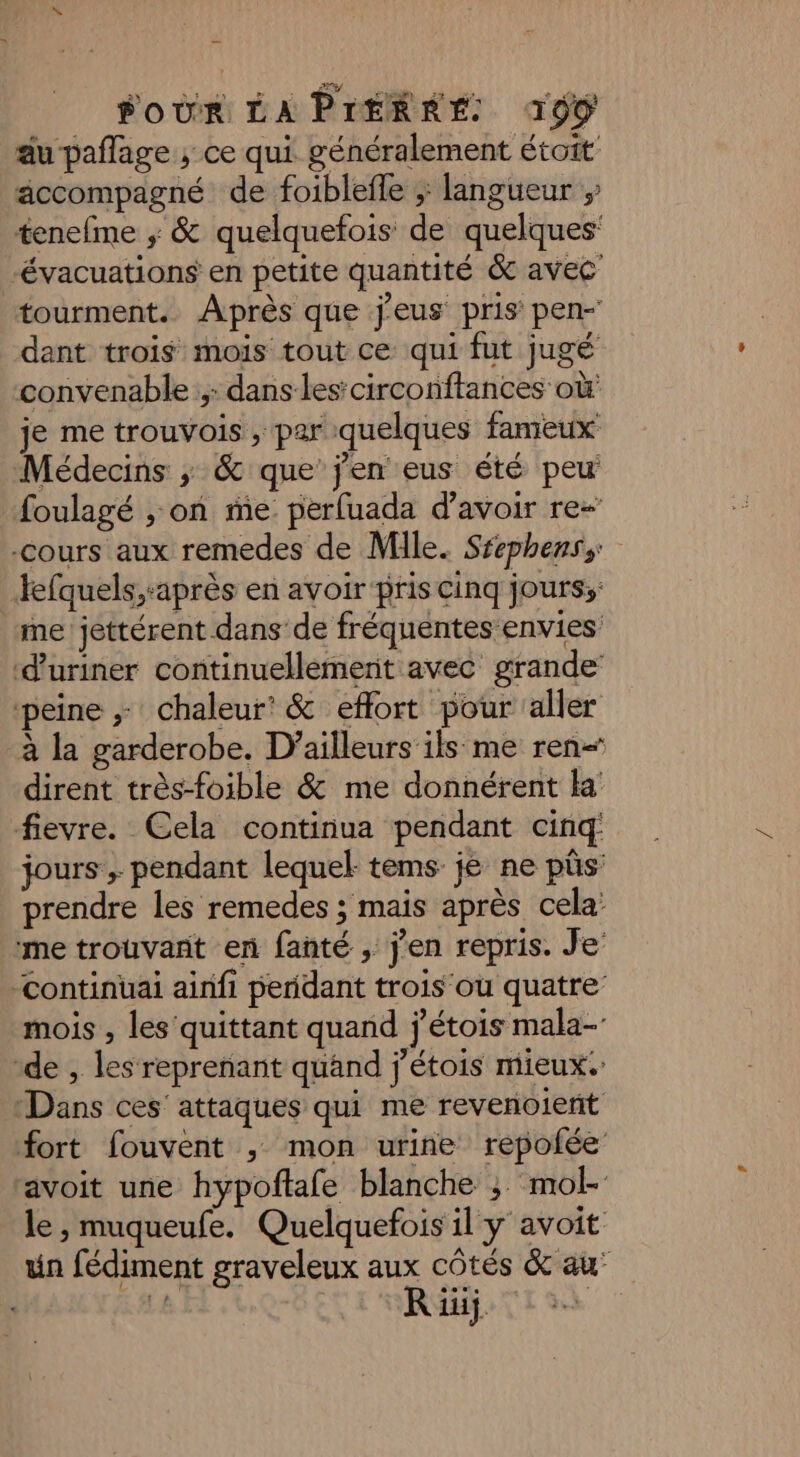 au pañlage ; ce qui généralement étoit äccompagné de foiblefle ;; langueur ; tenefme ; &amp; quelquefois de quelques ‘évacuations en petite quantité &amp; avec tourment. Après que jeus pris pen- dant trois mois tout ce qui fut jugé convenable; dans les’ circonftances où je me trouvois , par quelques fameux Médecins ; &amp; que’ jen eus été peu foulagé , on me perfuada d’avoir re- -cours aux remedes de Mile. Srephenss fefquels,-après en avoir pris cinq jours; me jettérent dans de fréquentes envies d'uriner continuellement avec grande peine ; chaleur’ &amp; effort pour aller à la garderobe. D'ailleurs ils me ren“ dirent très-foible &amp; me donnérent ka fievre. Cela continua pendant cinq jours ; pendant lequel tems jé ne pûs prendre les remedes ; mais après cela: me trouvant en fanté ; j'en repris. Je’ -continuai ainfi peridant trois ou quatre’ mois , les quittant quand j'étois mala-’ “de , les reprenant quand j’étois mieux. Dans ces’ attaques qui me revenoient fort fouvent ; mon urine repofée avoit une hypoftale blanche ; mol- le, muqueufe. Quelquefois il y avoit un fédiment graveleux aux côtés &amp; au’ R iii