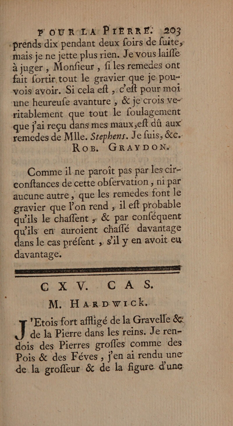 -prénids dix pendant deux foirs de fuite, mais je ne jette plus rien. Je vous laïfle à juger, Monfieur , fi les remedes ont fait fortir tout le gravier que je pou- vois avoir. Si cela eft ,: c’eft pour moi une heureufe avanture ; &amp; je crois ve- ritablement que tout le foulagement que j'ai reçu dans mes maux eft dû aux remedes de Mile. Stephens. Je fuis, &amp;c. Ros. GRAYDON. Comme il.ne paroît pas par les cir- conftances de cette obfervation ; ni par aucune autre, que les remedes font le gravier que lon rend ; il eft probable qu'ils le chaffent ; &amp; par conféquent qu'ils em auroient chailé davantage dans le cas préfent ; sil y en avoit eu. davantage. SX TE. SE. M. HarDpwick. Etois fort affligé de la Gravelle &amp;: de la Pierre dans les reins. Je ren- dois des Pierres groîles comme des Pois &amp; des Féves, j'en ai rendu une de la grofleur &amp; de la figure d'une