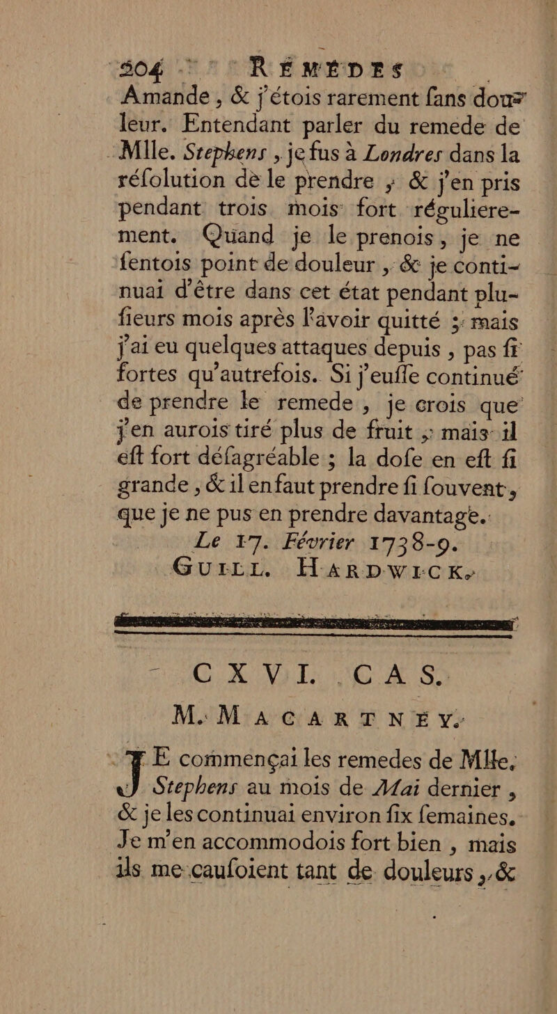504  RÉMÉDES # Amande , &amp; j'étois rarement fans dou leur. Entendant parler du remede de Mille. Srephens , je fus à Londres dans la réfolution de le prendre ; &amp; j'en pris pendant trois mois fort réguliere- ment. Quand je le prenois, je ne fentois point de douleur ,: &amp; je conti- nuai d'être dans cet état pendant plu- fieurs mois après Rävoir quitté 3: mais j'ai eu quelques attaques depuis , pas ff fortes qu’autrefois. Si j’eufle continué’ de prendre le remede,, je crois que jen aurois tiré plus de fruit ;: mais: il eft fort défagréable ; la dofe en eft fi grande , &amp; ilenfaut prendre fi fouvent, que je ne pus en prendre davantage... Le 17. Février 1738-09. Gurzrz. Ha4arDwIrcK, LE commençai les remedes de Mlle, } Stephens au mois de Aai dernier , &amp; je lescontinuai environ fix femaines. Je m'en accommodois fort bien | mais ils me caufoient tant de douleurs ,,&amp;