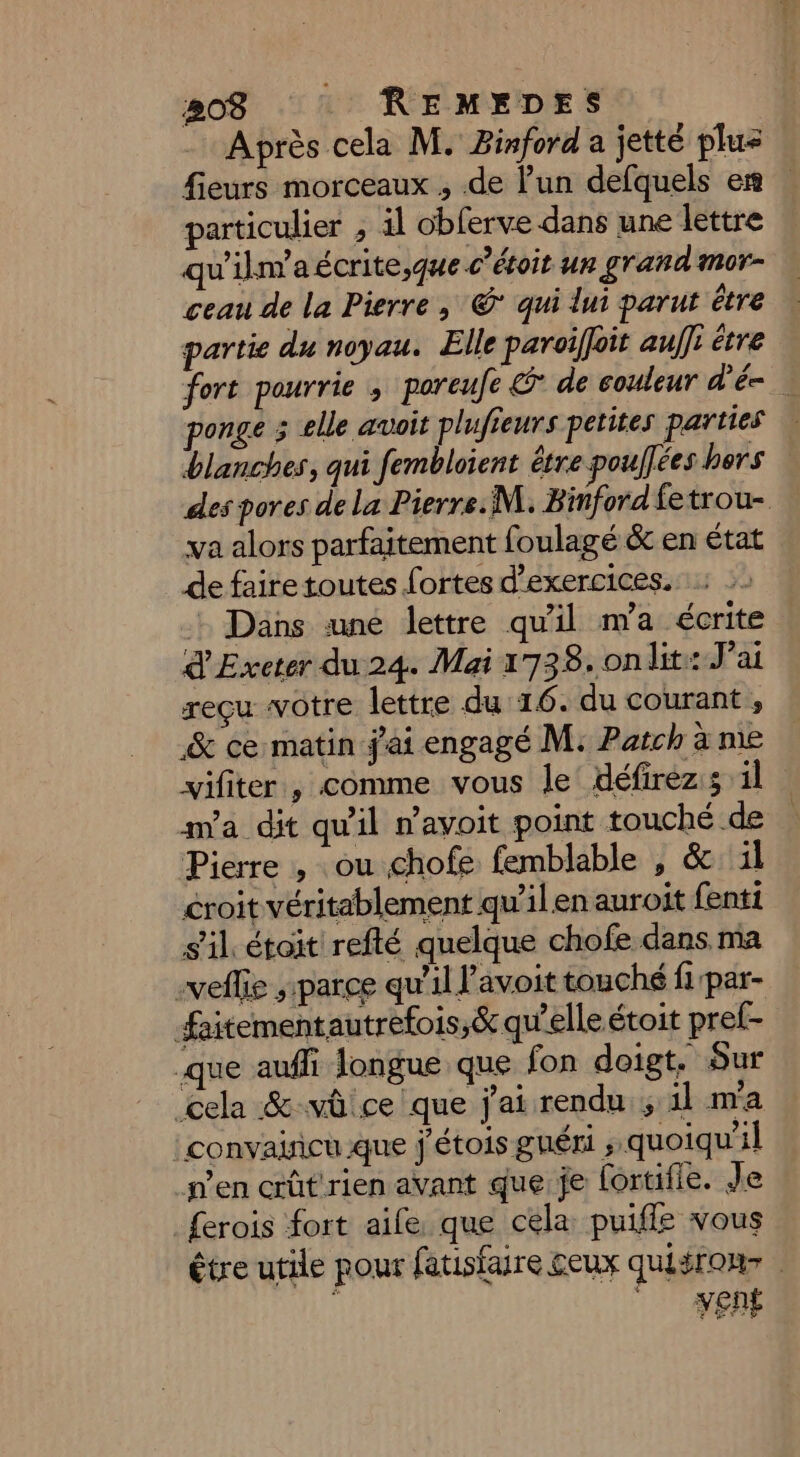 Après cela M. Binford a jetté pluz fieurs morceaux , de l’un defquels en particulier , il obferve dans une lettre qu'ilm'aécrite,que c’étoit un grand mor- ceau de la Pierre ; © qui lui parut être partie du noyau. Elle paroiffoit au]: être fort paurrie , poreufe &amp;° de couleur d'é- ponge 5 elle avoit plufieurs petites parties blanches, qui fembloient être poulfées bers des pores de la Pierre. M. Binford fetrou- va alors parfaitement foulagé &amp; en état de faire toutes fortes d'exercices. : Dans une lettre qu'il m'a écrite d'Exeter du 24. Mai 1738. on lit: J'ai reçu votre lettre du 16. du courant , &amp; ce matin jai engagé M: Patch à ne vifiter , comme vous le défirez:s il m'a dit qu'il n’avoit point touché de Pierre , ou chofe femblable , &amp; il croit véritablement qu'il en auroit fenti s'il étoit refté quelque chofe dans ma selle ; parce qu'il l’avoit touché fpar- faitementautrefois,&amp; qu'elle étoit pref- que auffi longue que fon doigt. Sur (cela &amp; vû ce que j'ai rendu ; il m'a :convaiñcu que j'étois guéri ; quoiqu'il n’en crût'rien avant que je lortifie. Je ferois fort aile que cela puiffe vous étre utile pour fatisfaire ceux quisrour |