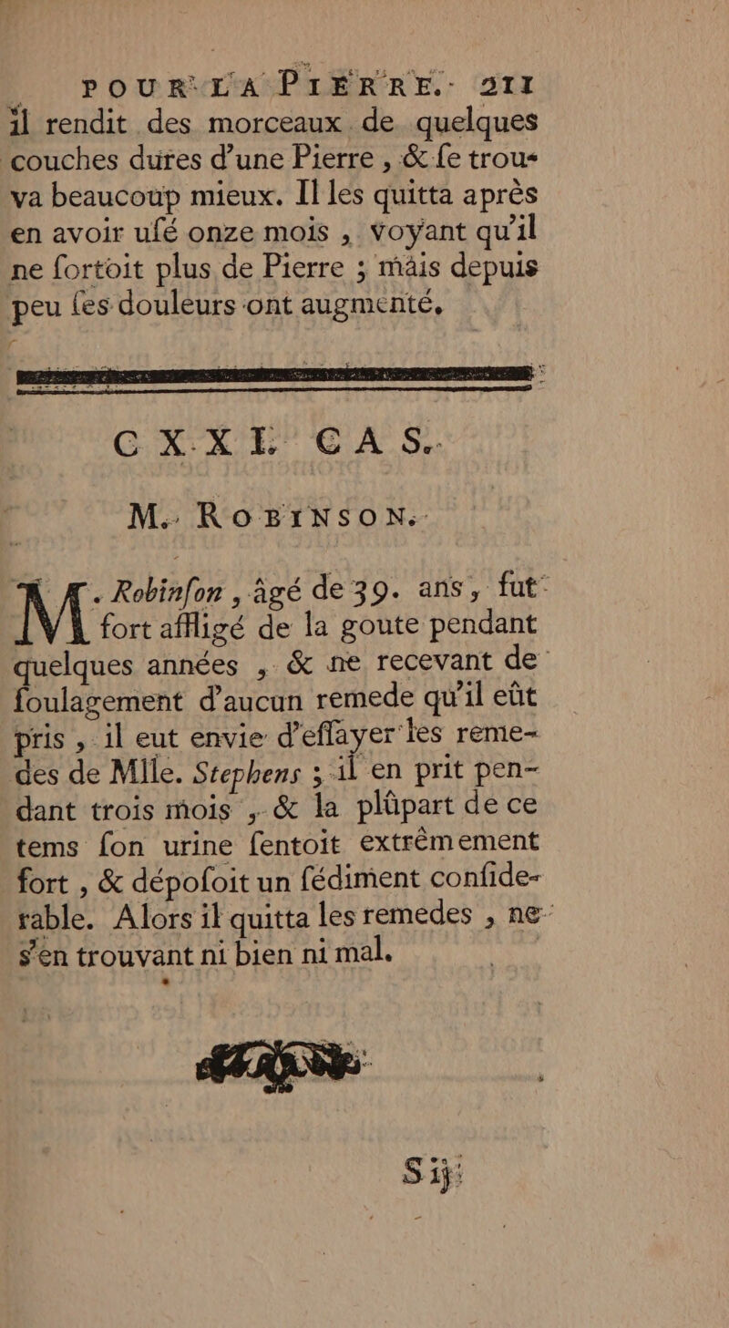 + L ; 11 rendit des morceaux de quelques couches dures d’une Pierre , &amp; fe trou va beaucoup mieux. Il les quitta après en avoir ufé onze mois , Voyant qu'il ne fortoit plus de Pierre ; mâis depuis peu {es douleurs ont augmenté, r M. RoBïtINsonN. À Æ. Robinfon , âgé de 39. ans, fut- fort afigé de la goute pendant elques années , &amp; ne recevant de foulagement d'aucun remede qu'il eût pris , il eut envie d’eflayer'les reme- des de Mile. Stephens 3 il en prit pen- dant trois mois , &amp; la plüpart de ce tems fon urine fentoit extrémement fort , &amp; dépoloit un fédiment confide- rable. Alors il quitta les remedes , ne- s’en trouvant ni bien ni mal. |