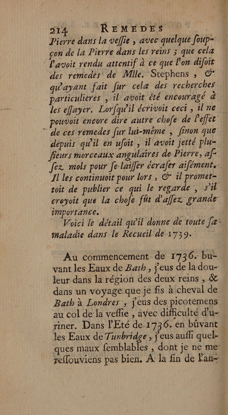 Pierre dans la vellie , avec quelque foup= çon de la Pierre dans les reins ; que cela P'avoit rendu attentif à ce que l'on difoit des remedes de Mlle. Stephens , C qu'ayant fait fur cela des recherches. _particulieres ,:il añoit été encouragé à les efayer. Lorfqw'il écrivoit ceci , ilne pouvoit encore dire autre chofe de Peffes' ” de ces remedes [ur lui-même , finon que’ depuis qw'il en ufoit , il avoit jetté plu- fieurs morceaux angulaires de. Pierre, af- fez mols pour fe-laiffer écrafer aifément.… Il les continuoit pour lors, @* il promet- | toit de publier ce qui le regarde , s'il croyoit que la. chofe fñt d’affex grande | importance. | Woici le détail qu'il donne de toute [e- shaladie dans le Recueil de 1739. Au commencement de 1736. bu- vant les Eaux de Bath, j'eus de la dou- leur dans la région des deux reins , &amp; dans un voyageque je fis à cheval de Bath à Londres ; j'eus des picotémens au col de la veffie , avec difficulté d'u- riner. Dans l'Eté de 1736. en büvant les Eaux de Tunbridge , j'eus aufli quel- ques maux Fes dont je ne me reflouviens pas bien. A: la fin de l'an-